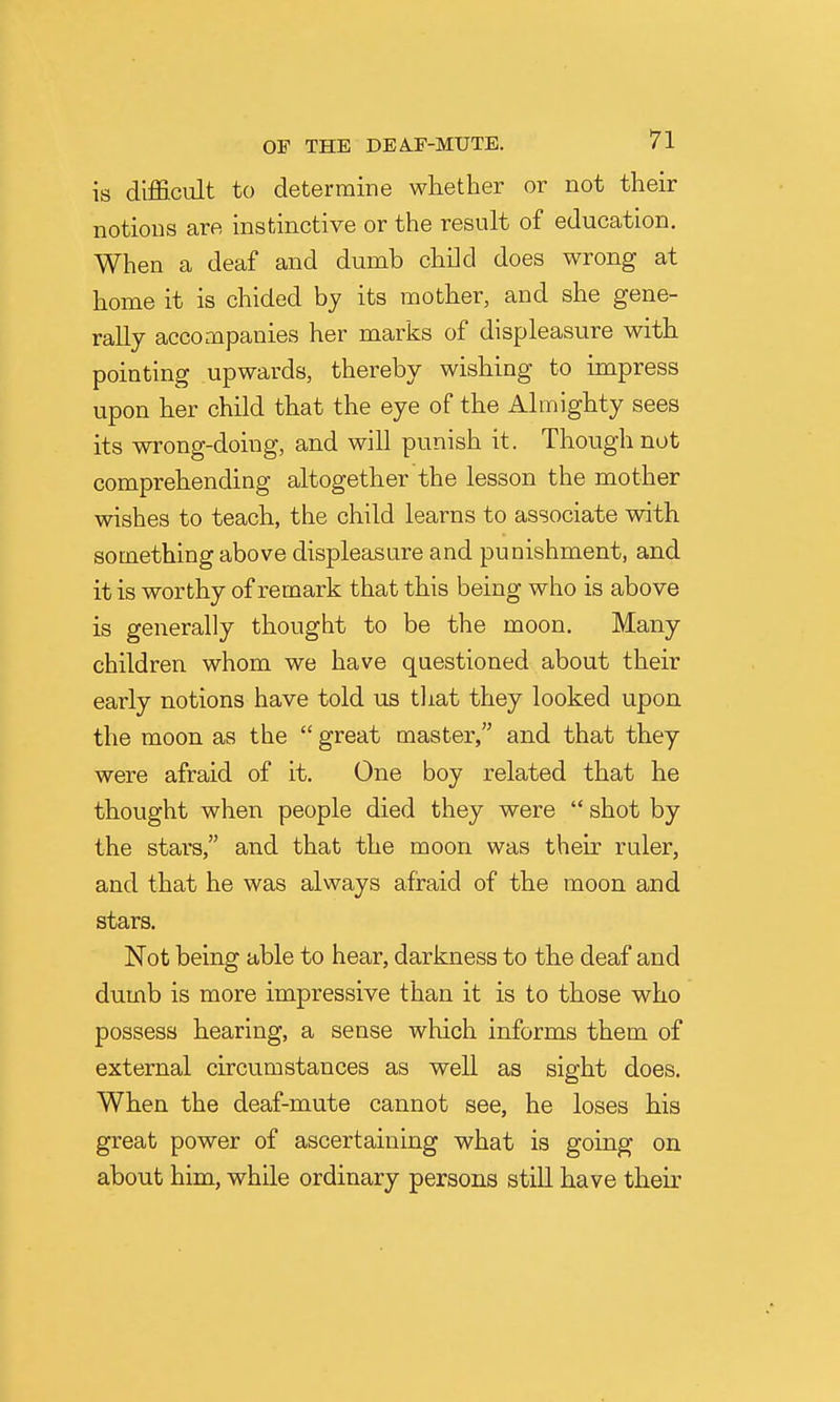 is difficult to determine whether or not their notions are instinctive or the result of education. When a deaf and dumb child does wrong at home it is chided by its mother, and she gene- rally accompanies her marks of displeasure with pointing upwards, thereby wishing to impress upon her child that the eye of the Almighty sees its wrong-doing, and will punish it. Though not comprehending altogether the lesson the mother wishes to teach, the child learns to associate with something above displeasure and punishment, and it is worthy of remark that this being who is above is generally thought to be the moon. Many children whom we have questioned about their early notions have told us that they looked upon the moon as the  great master, and that they were afraid of it. One boy related that he thought when people died they were  shot by the stars, and that the moon was their ruler, and that he was always afraid of the moon and stars. Not being able to hear, darkness to the deaf and dumb is more impressive than it is to those who possess hearing, a sense which informs them of external circumstances as well as sight does. When the deaf-mute cannot see, he loses his great power of ascertaining what is going on about him, while ordinary persons still have their