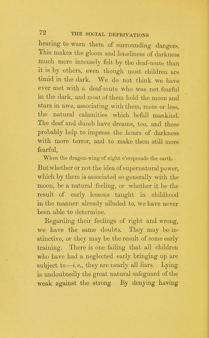 hearing to warn them of surrounding dangers. This makes the gloom and loneliness of darkness much more intensely felt, by the deaf-mute than it is by others, even though most children are timid in the dark. We do not think we have ever met with a deaf-mute who was not fearful in the dark, and most of them hold the moon and stars in awe, associating with them, more or less, the natural calamities which befall mankind. The deaf and dumb have dreams, too, and these probably help to impress the hours of darkness with more terror, and to make them still more fearful, Wien the dragon-wing of night o'erspreads the earth. But whether or not the idea of supernatural power, which by them is associated so generally with the moon, be a natural feeling, or whether it be the result of early lessons taught in childhood in the manner already alluded to, we have never been able to determine. Regarding their feelings of right and wrong, we have the same doubts. They may be in- stinctive, or they may be the result of some early training. There is one faihng that all children who have had a neglected eaiiy bringing up are subject to—i.e., they are nearly all liars. Lying is undoubtedly the great natural safeguard of the weak against the strong. By denying having