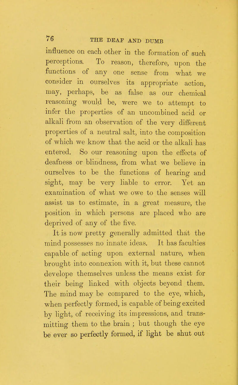 influence on each other in the formation of such perceptions. To reason, therefore, upon the functions of any one sense from what we consider in ourselves its appropriate action, may, perhaps, be as false as our chemical reasoning would be, were we to attempt to infer the properties of an uncombiued acid or alkali from an observation of the very different properties of a neutral salt, into the composition of which we know that the acid or the alkali has entered. So our reasoning upon the effects of deafness or blindness, from what we believe in ourselves to be the functions of hearing and sight, may be very liable to error. Yet an examination of what we owe to the senses will assist us to estimate, in a great measure, the position in which persons are placed who are deprived of any of the five. It is now pretty generally admitted that the mind possesses no innate ideas. It has faculties capable of acting upon external nature, when brought into connexion with it, but these cannot develope themselves unless the means exist for their being linked with objects beyond them. The mind may be compared to the eye, which, when perfectly formed, is capable of being excited by light, of receiving its impressions, and trans- mitting them to the brain ; but though the eye be ever so perfectly formed, if light be shut out
