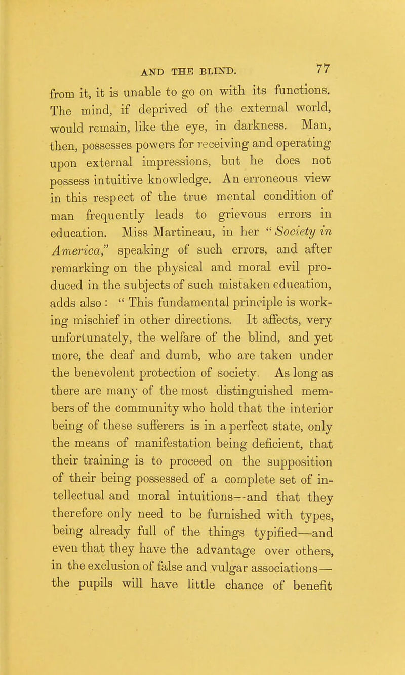 from it, it is unable to go on with its functions. The mind, if deprived of the external world, would remain, like the eye, in darkness. Man, then, possesses powers for receiving and operating upon external impressions, but he does not possess intuitive knowledge. An erroneous view in this respect of the true mental condition of man frequently leads to grievous errors in education. Miss Martineau, in her Society in America speaking of such errors, and after remarking on the physical and moral evil pro- duced in the subjects of such mistaken education, adds also : This fundamental principle is work- ing mischief in other directions. It affects, very unfortunately, the welfare of the blind, and yet more, the deaf and dumb, who are taken under the benevolent protection of society. As long as there are many of the most distinguished mem- bers of the community who hold that the interior being of these sufferers is in a perfect state, only the means of manifestation being deficient, that their training is to proceed on the supposition of their being possessed of a complete set of in- tellectual and moral intuitions—and that they therefore only need to be furnished with types, being already full of the things typified—and even that they have the advantage over others, in the exclusion of false and vulgar associations— the pupils will have little chance of benefit