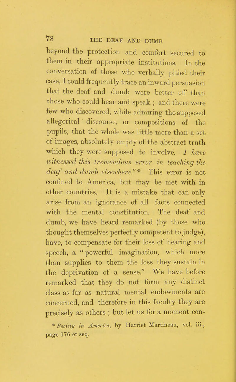 beyond the protection and comfort secured to them in their appropriate institutions. In the conversation of those who verbally pitied their case, I could frequ'-Titly trace an inward persuasion that the deaf and dumb were better off than those who could hear and speak ; and there were few who discovered, while admiring the supposed allegorical' discourse, or compositions of the pupils, that the whole was little more than a set of images, absolutely empty of the abstract truth which they were supposed to involve. 1 have witnessed this tremendous error in teaching the deaf and dumb elsewhere.''' This error is not confined to America, but may be met with in other countries. It is a mistake that can only arise from an ignorance of all facts connected with the mental constitution. The deaf and dumb, we have heard remarked (by those who thought themselves perfectly competent to judge), have, to compensate for their loss of hearing and speech, a  powerful imagination, which more than supplies to them the loss they sustain in the deprivation of a sense. We have before remarked that they do not form any distinct class as far as natural mental endowments are concerned, and therefore in this faculty they are precisely as others ; but let us for a moment con- * Society/ in America, by Harriet Martineau, vol. iii., page 176 et seq.