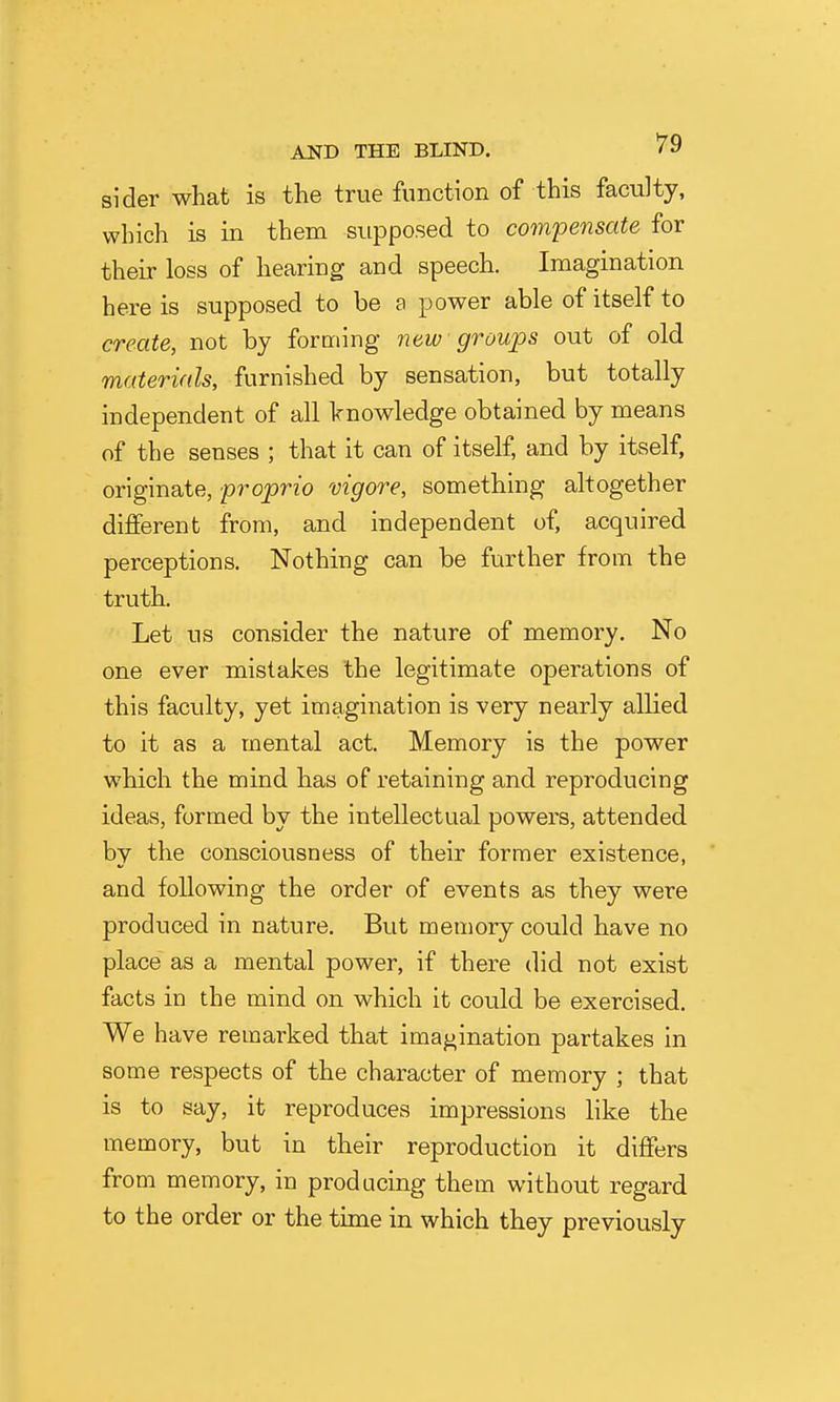 sider what is the true function of this faculty, which is in them supposed to compensate for their loss of hearing and speech. Imagination here is supposed to be a power able of itself to create, not by forming new groups out of old materials, furnished by sensation, but totally independent of all knowledge obtained by means of the senses ; that it can of itself, and by itself, originate, proprio vigore, something altogether different from, and independent of, acquired perceptions. Nothing can be further from the truth. Let us consider the nature of memory. No one ever mistakes the legitimate operations of this faculty, yet imagination is very nearly allied to it as a mental act. Memory is the power which the mind has of retaining and reproducing ideas, formed by the intellectual powers, attended by the consciousness of their former existence, and following the order of events as they were produced in nature. But memory could have no place as a mental power, if there did not exist facts in the mind on which it could be exercised. We have remarked that imagination partakes in some respects of the character of memory ; that is to say, it reproduces impressions like the memory, but in their reproduction it differs from memory, in producing them without regard to the order or the time in which they previously