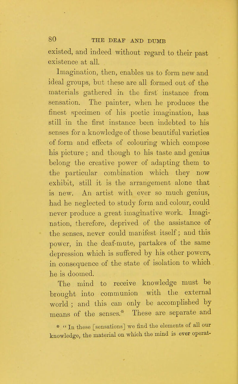 existed, and indeed without regard to their past existence at all. Imagination, then, enables us to form new and ideal groups, but these are all formed out of the materials gathered in the first' instance from sensation. The painter, when he produces the finest specimen of his poetic imaguiatioa, has still in the first instance been indebted to his senses for a knowledge of those beautiful varieties of form and effects of colouring which compose his picture ; and though to his taste and genius belong the creative power of adapting them to the particular combination which they now exhibit, still it is the arrangement alone that is new. An artist with ever so much genius, had he neglected to study form and colour, could never produce a great imaginative work. Imagi- nation, therefore, deprived of the assistance of the senses, never could manifest itself; and this power, in the deaf-mute, partakes of the same depression which is suffered by his other powers, in consequence of the state of isolation to which he is doomed. The mind to receive knowledge must be brought into communion with the external world ; and this can only be accomplished by means of the senses.^'' These are separate and *  In these [sensations] we find the elements of all our knowledge, the material on which the mind is ever operat-