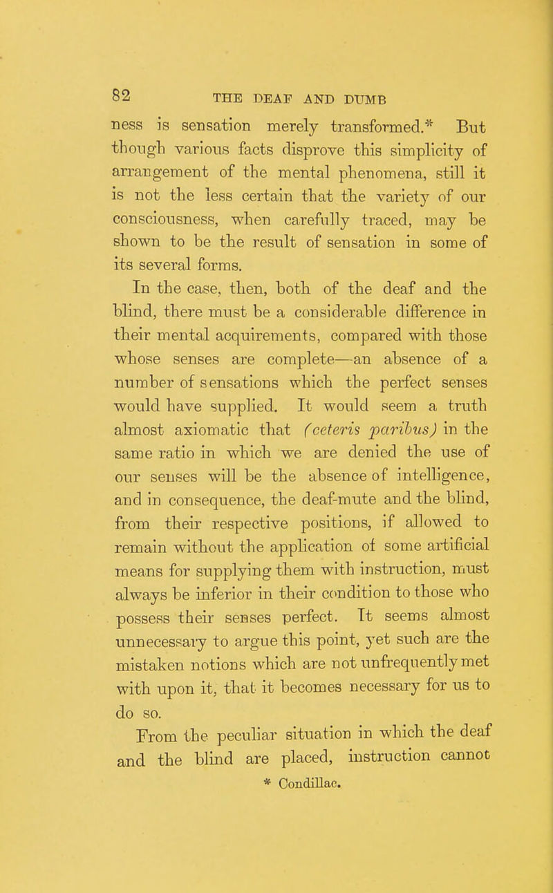 ress is sensation merely transformed.* But thoLigh various facts disprove this simplicity of arrangement of the mental phenomena, still it is not the less certain that the variety of our consciousness, when carefully traced, may be shown to be the result of sensation in some of its several forms. In the case, then, both of the deaf and the blind, there must be a considerable difference in their mental acquirements, compared with those whose senses are complete—an absence of a number of sensations which the perfect senses would have supplied. It would seem a truth almost axiomatic that (ceteris parihusJ in the same ratio in which we are denied the use of our senses will be the absence of intelhgence, and in consequence, the deaf-mute and the blind, from their respective positions, if allowed to remain without the application ol some artificial means for supplying them with instruction, must always be inferior in their condition to those who possess their senses perfect. It seems almost unnecessary to argue this point, yet such are the mistaken notions which are not unfrequentlymet with upon it, that it becomes necessary for us to do so. From the peculiar situation in which the deaf and the blind are placed, instruction cannot * Condillac.