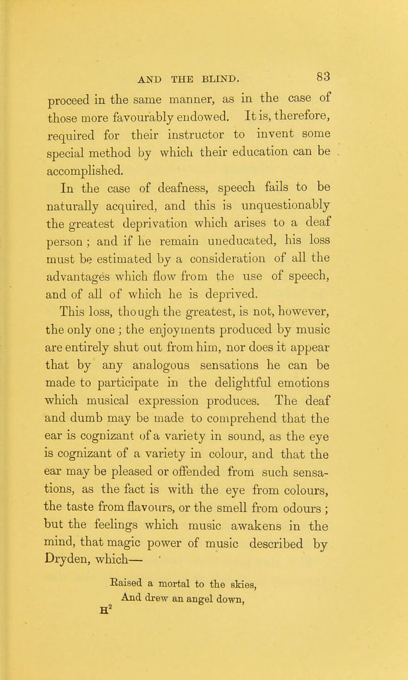 proceed in the same manner, as in the case of those more favourably endowed. It is, therefore, required for their instructor to invent some special method by which their education can be accomplished. In the case of deafness, speech fails to be naturally acquired, and this is unquestionably the greatest deprivation which arises to a deaf person ; and if he remain uneducated, his loss must be estimated by a consideration of all the advantages which flow from the use of speech, and of all of which he is deprived. This loss, though the greatest, is not, however, the only one ; the enjoyments produced by music are entirely shut out from him, nor does it appear that by any analogous sensations he can be made to participate in the delightful emotions which musical expression produces. The deaf and dumb may be made to comprehend that the ear is cognizant of a variety in sound, as the eye is cognizant of a variety in colour, and that the ear may be pleased or offended from such sensa- tions, as the fact is with the eye from colours, the taste from flavours, or the smell from odours ; but the feelings which music awakens in the mind, that magic power of music described by Dryden, which— ' Eaised a mortal to the skies, And drew an angel down,
