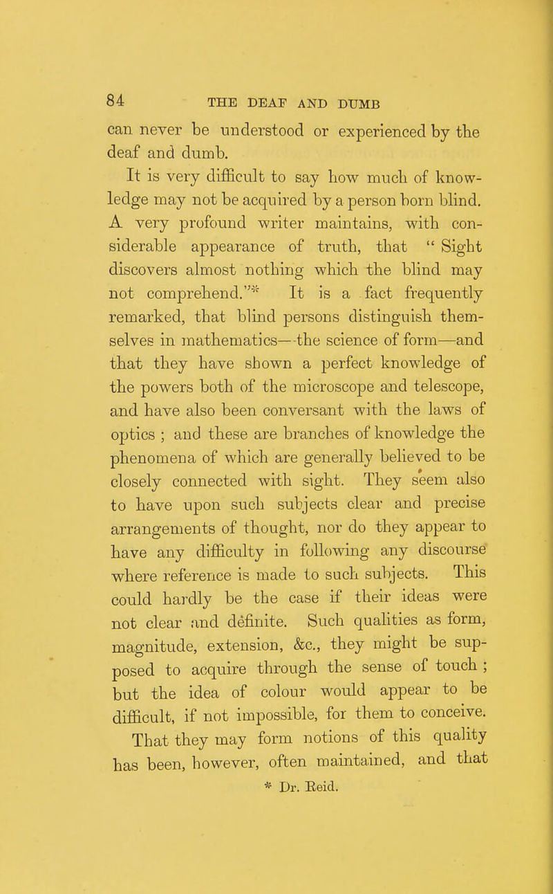 can never be understood or experienced by tbe deaf and dumb. It is very difficult to say how mucli of know- ledge may not be acquired by a person born blind. A very profound writer maintains, with con- siderable appearance of truth, that  Sight discovers almost nothing which the blind may not comprehend.^' It is a fact frequently remarked, that blind persons distinguish them- selves in mathematics—the science of form—and that they have shown a perfect knowledge of the powers both of the microscope and telescope, and have also been conversant with the laws of optics ; and these are branches of knowledge the phenomena of which are generally believed to be closely connected with sight. They seem also to have upon such subjects clear and precise arrangements of thought, nor do they appear to have any difficulty in following any discourse where reference is made to such subjects. This could hardly be the case if their ideas were not clear and deffiiite. Such quahties as form, magnitude, extension, &c., they might be sup- posed to acquire through the sense of touch ; but the idea of colour would appear to be difficult, if not impossible, for them to conceive. That they may form notions of this quality has been, however, often maintained, and that * Dr. Eeid.