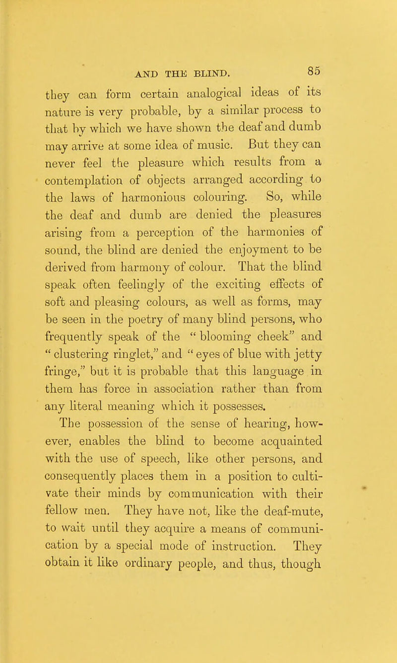 they can form certain analogical ideas of its nature is very probable, by a similar process to that by wbich we have shown the deaf and dumb may arrive at some idea of music. But they can never feel the pleasure which results from a contemplation of objects arranged according to the laws of harmonious colouring. So, while the deaf and dumb are denied the pleasures arising from a perception of the harmonies of sound, the blind are denied the enjoyment to be derived from harmony of colour. That the blind speak often feelingly of the exciting effects of soft and pleasing colours, as well as forms, may be seen in the poetry of many blind persons, who frequently speak of the  blooming cheek and  clustering ringlet, and  eyes of blue with jetty fringe, but it is probable that this language in them has force in association rather than from any literal meaning which it possesses. The possession of the sense of hearing, how- ever, enables the blind to become acquainted with the use of speech, like other persons, and consequently places them in a position to culti- vate their minds by communication with their fellow men. They have not, like the deaf-mute, to wait until they acquire a means of communi- cation by a special mode of instruction. They obtain it like ordinary people, and thus, though