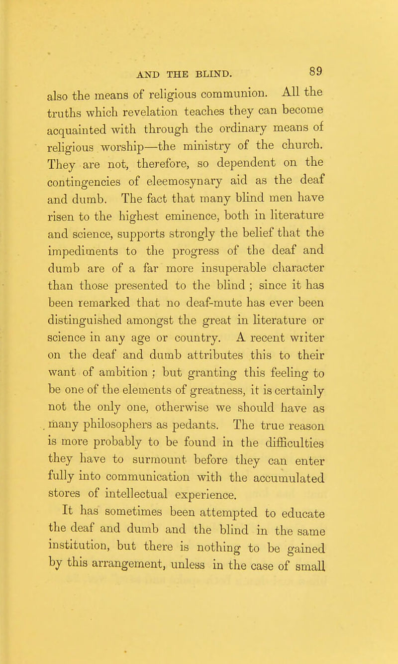 also the means of religious communion. All the truths which revelation teaches they can become acquainted with through the ordmary means of religious worship—the ministry of the church. They are not, therefore, so dependent on the contingencies of eleemosynary aid as the deaf and dumb. The fact that many blind men have risen to the highest eminence, both in literature and science, supports strongly the belief that the impediments to the progress of the deaf and dumb are of a far more insuperable character than those presented to the blind ; since it has been remarked that no deaf-mute has ever been distinguished amongst the great in literature or science in any age or country. A recent writer on the deaf and dumb attributes this to their want of ambition ; but granting this feeling to be one of the elements of greatness, it is certainly not the only one, otherwise we should have as . many philosophers as pedants. The true reason is more probably to be found in the difficulties they have to surmount before they can enter fully into communication with the accumulated stores of intellectual experience. It has sometimes been attempted to educate the deaf and dumb and the blind in the same institution, but there is nothing to be gained by this arrangement, unless in the case of small