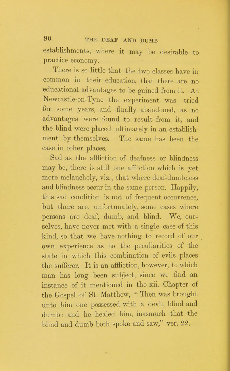 establishments, where it may be desirable to practice economy. There is so little that the two classes have in common in their education, that there are no educational advantages to be gained from it. At Newcastle-on-Tyne the experiment was tried for some years, and finally abandoned, as no advantages were found to result from it, and the blind were placed ultimately in an establish- ment by themselves. The same has been the case in other places. Sad as the afEiction of deafness or blindness may be, there is still one aflSiction which is yet more melancholy, viz., that where deaf-dumbness and blindness occur in the same person. Happily, this sad condition is not of frequent occurrence, but there are, unfortunately, some cases where persons are deaf, dumb, and blind. We, our- selves, have never met with a single case of this kind, so that we have nothing to record of our own experience as to the peculiarities of the state in which this combination of evils places the sufferer. It is an affliction, however, to which man has long been subject, since we find an instance of it mentioned in the xii. Chapter of the Gospel of St. Matthew,  Then was brought unto him one possessed vnth a devil, blind and dumb : and he healed him, inasmuch that the blind and dumb both spoke and saw, ver. 22.
