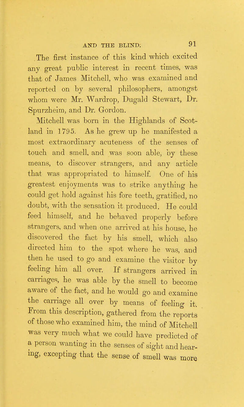 The first instance of this kind which excited any great public interest in recent times, was that of James Mitchell, who was examined and reported on by several philosophers, amongst whom were Mr. Wardrop, Dugald Stewart, Dr. Spurzhelm, and Dr. Gordon. Mitchell was born in the Highlands of Scot- land in 1795. As he grew up he manifested a most extraordinary acuteness of the senses of touch and smell, and was soon able, by these means, to discover strangers, and any article that was appropriated to himself One of his greatest enjoyments was to strike anything he could get hold against his fore teeth, gratified, no doubt, with the sensation it produced. He could feed himself, and he behaved properly before strangers, and when one arrived at his house, he discovered the fact by his smell, which also directed him to the spot where he was, and then he used to go a,nd examine the visitor by feeling him all over. If strangers arrived in carriages, he was able by the smell to become aware of the fact, and he would go and examine the carriage all over by means of feeling it. From this description, gathered from the reports of those who examined him, the mind of Mitchell was very much what we could have predicted of a person wanting in the senses of sight and hear- ing, excepting that the sense of smell was more