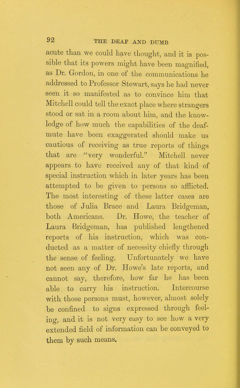 acute than we could have thought, and it is pos- sible that its powers might have been magnified, as Dr. Gordon, in one of the communications he addressed to Professor Stewart, says he had never seen it so manifested as to convince him that Mitchell could tell the exact place where strangers stood or sat in a room about him, and the know- ledge of how much the capabilities of the deaf- mute have been exaggerated should make us cautious of receiving as true reports of things that are very wonderful. Mitchell never appears to have received any of that kind of special instruction which in later years has been attempted to be given to persons so afficted. The most interesting of these latter cases are those of Julia Brace and Laura Bridgeman, both Americans. Dr. Howe, the teacher of Laura Bridgeman, has published lengthened reports of his instruction, which was con- ducted as a matter of necessity chiefly through the sense of feeling. Unfortunately we have not seen any of Dr. Howe's late reports, and cannot say, therefore, how far he has been able to carry his instruction. Intercourse with those persons must, however, almost solely be confined to signs expressed through feel- ing, and it is not very easy to see how a very extended field of information can be conveyed to them by such means.