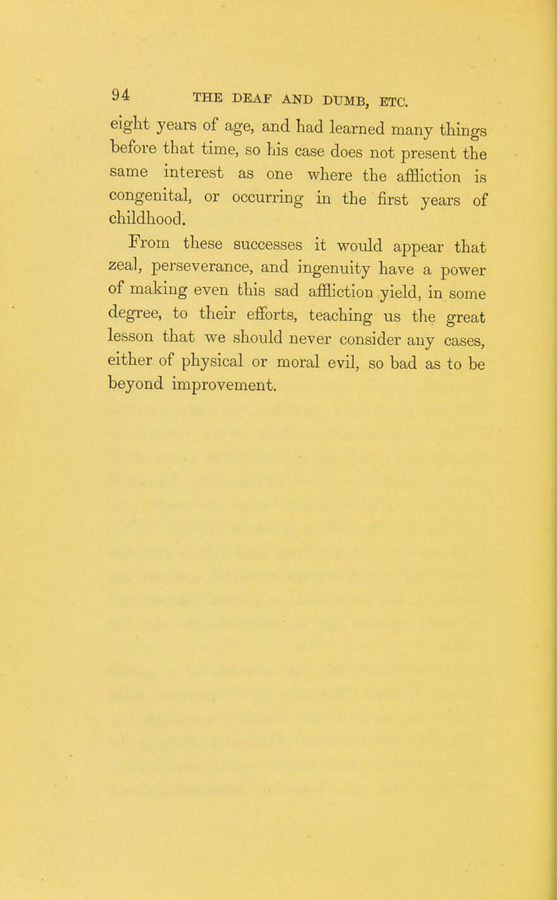 eight years of age, and had learned many things before that time, so his case does not present the same interest as one where the affliction is congenital, or occurring in the first years of childhood. From these successes it would appear that zeal, perseverance, and ingenuity have a power of making even this sad affliction yield, in some degree, to their efforts, teaching us the great lesson that we should never consider any cases, either of physical or moral evil, so bad as to be beyond improvement.