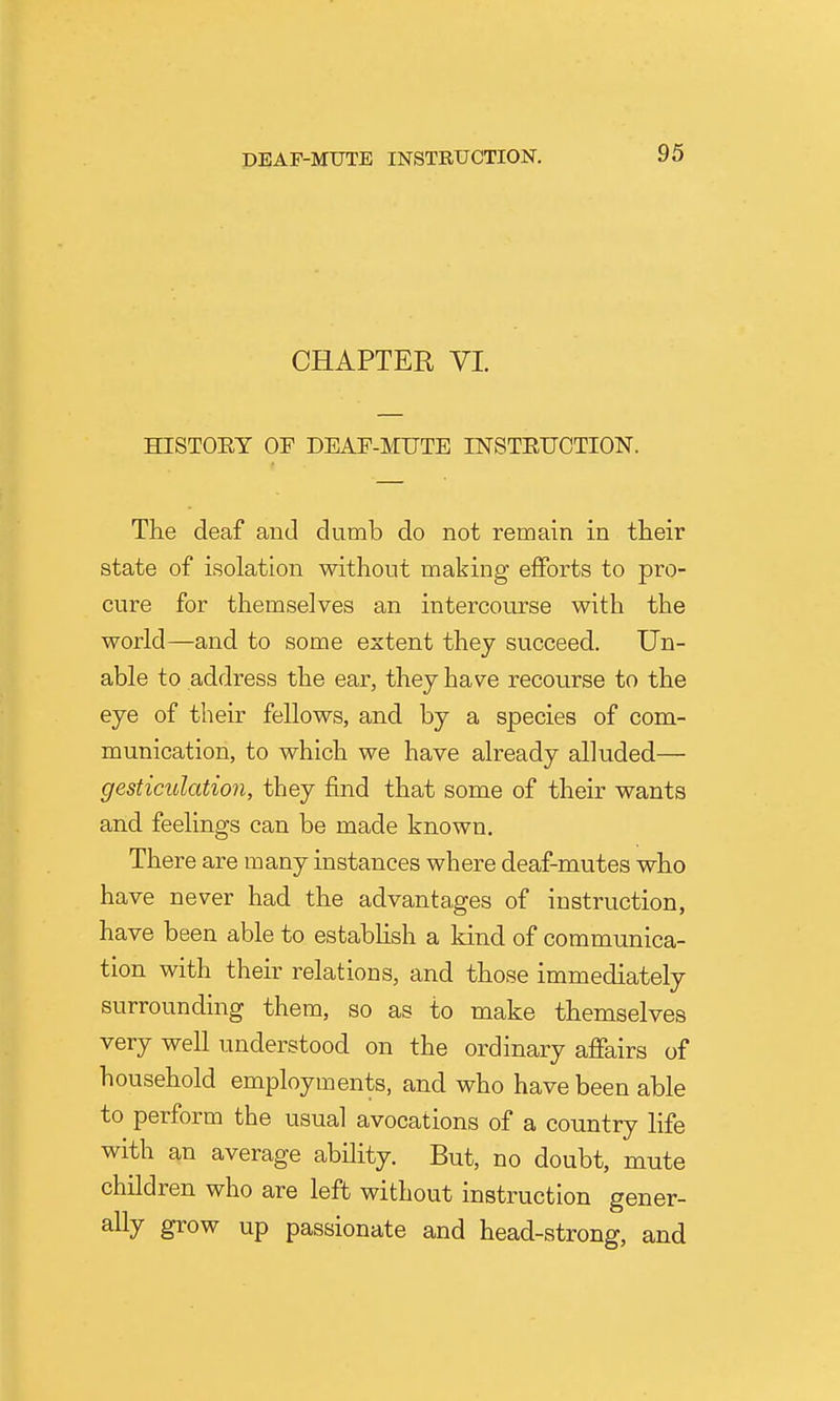 CHAPTER VI. HISTOET OF DEAF-MUTE INSTEUOTION. The deaf and dumb do not remain in their state of isolation without making efforts to pro- cure for themselves an intercourse with the world—and to some extent thej succeed. Un- able to address the ear, they have recourse to the eye of their fellows, and by a species of com- munication, to which we have already alluded— gesticulation, they find that some of their wants and feelings can be made known. There are many instances where deaf-mutes who have never had the advantages of instruction, have been able to estabhsh a kind of communica- tion with their relations, and those immediately surrounding them, so as to make themselves very well understood on the ordinary affairs of household employments, and who have been able to perform the usual avocations of a country life with an average ability. But, no doubt, mute children who are left without instruction gener- ally grow up passionate and head-strong, and