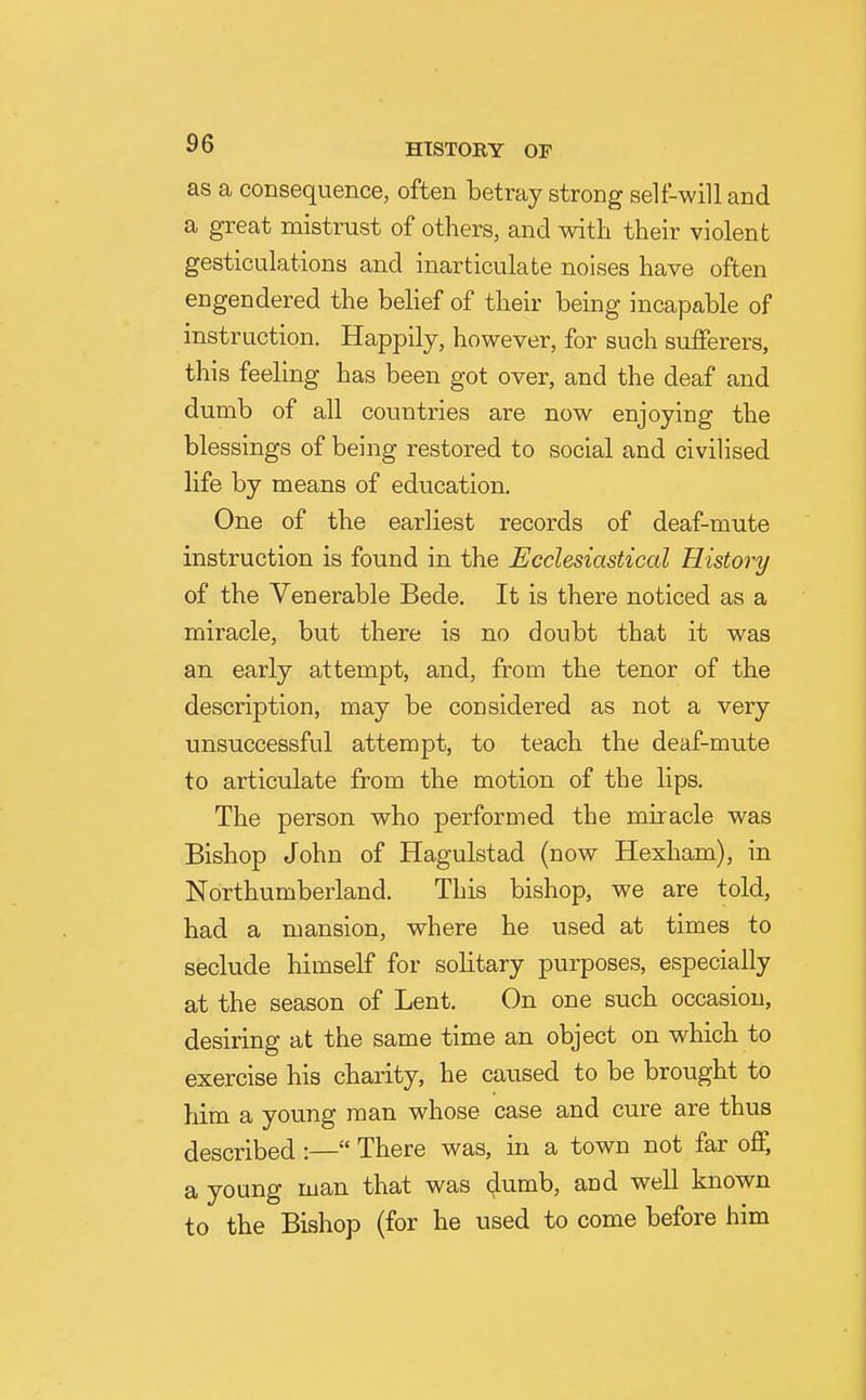 as a consequence, often betray strong self-will and a great mistrust of others, and with their violent gesticulations and inarticulate noises have often engendered the belief of their being incapable of instruction. Happily, however, for such sufferers, this feeling has been got over, and the deaf and dumb of all countries are now enjoying the blessings of being restored to social and civilised life by means of education. One of the earliest records of deaf-mute instruction is found in the Ecclesiastical History of the Venerable Bede. It is there noticed as a miracle, but there is no doubt that it was an early attempt, and, from the tenor of the description, may be considered as not a very unsuccessful attempt, to teach the deaf-mute to articulate from the motion of the lips. The person who performed the miracle was Bishop John of Hagulstad (now Hexham), in Northumberland. This bishop, we are told, had a mansion, where he used at times to seclude himself for solitary purposes, especially at the season of Lent. On one such occasion, desiring at the same time an object on which to exercise his charity, he caused to be brought to him a young man whose case and cure are thus described :— There was, in a town not far off, a young man that was dumb, and well known to the Bishop (for he used to come before him