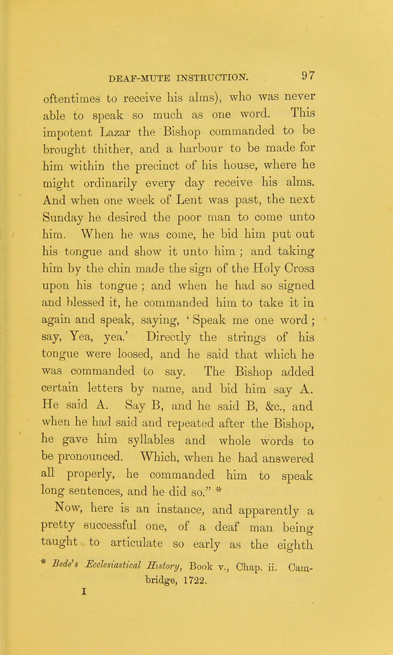 oftentimes to receive his alms), who was never able to speak so much as one word. This impotent Lazar the Bishop commanded to be brought thither, and a harbour to be made for him within the precinct of his house, where he might ordinarily every day receive his alms. And when one week of Lent was past, the next Sunday he desired the poor man to come unto him. When he was come, he bid him put out his tongue and show it unto him ; and taking him by the chin made the sign of the Holy Cross upon his tongue ; and when he had so signed and blessed it, he commanded him to take it in again and speak, saying, ' Speak me one word; say. Yea, yea.' Directly the strings of his tongue were loosed, and he said that which he was commanded to say. The Bishop added certain letters by name, and bid him say A. He said A. Say B, and he said B, &c., and when he had said and repeated after the Bishop, he gave him syllables and whole words to be pronounced. Which, when he had answered all properly, he commanded him to speak long sentences, and he did so. '^^ Now, here is an instance, and apparently a pretty successful one, of a deaf man being taught to articulate so early as the eighth * Bede's Ecclesiastical History, Book v., Chap. ii. Cam- bridge, 1722. I