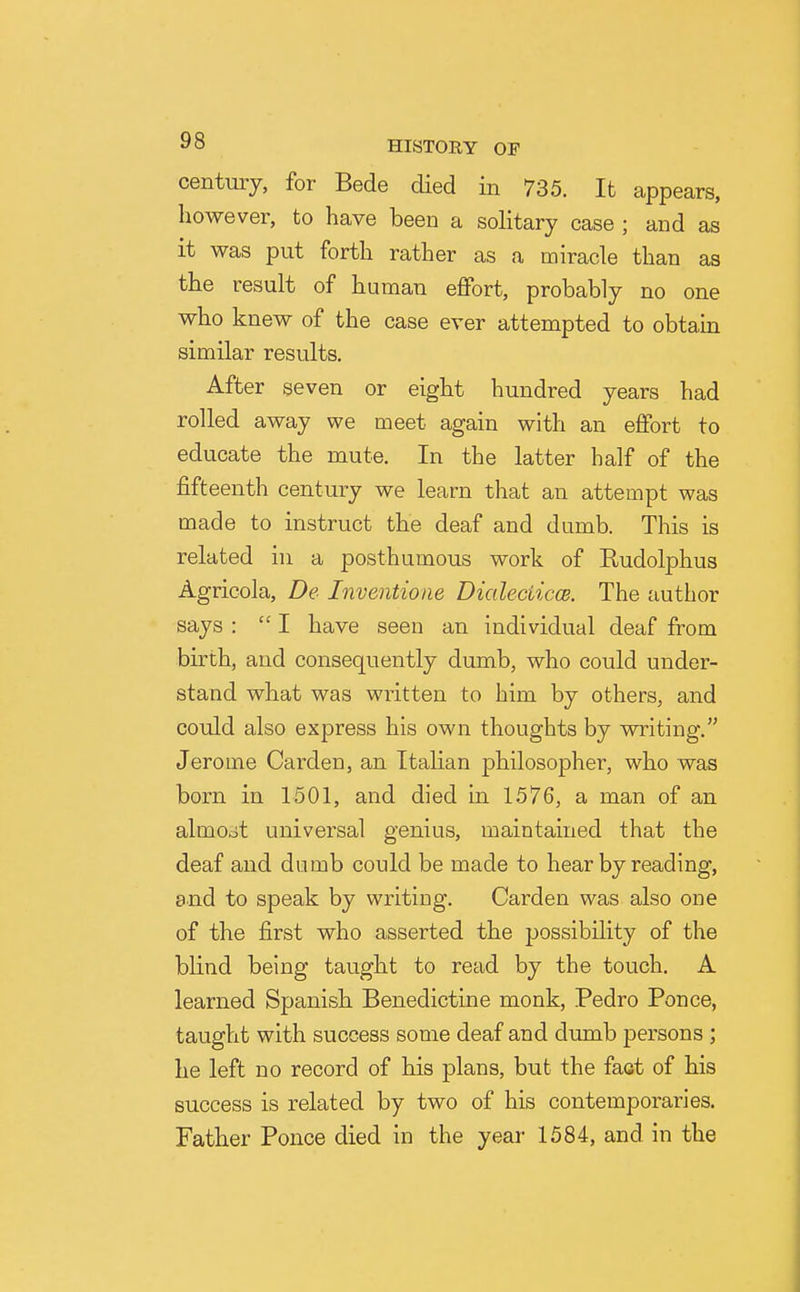 century, for Bede died in 735. It appears, however, to have been a solitary case ; and as it was put forth rather as a miracle than as the result of human effort, probably no one who knew of the case ever attempted to obtain similar results. After seven or eight hundred years had rolled away we meet again with an effort to educate the mute. In the latter half of the fifteenth century we learn that an attempt was made to instruct the deaf and dumb. This is related in a posthumous work of Rudolphus Agricola, De Inventione DialeciiccB. The author says : I have seen an individual deaf from birth, and consequently dumb, who could under- stand what was written to him by others, and could also express his own thoughts by writing. Jerome Garden, an Italian philosopher, who was born in 1501, and died in 1576, a man of an almojt universal genius, maintained that the deaf and dumb could be made to hear by reading, and to speak by writing. Garden was also one of the first who asserted the possibility of the blind being taught to read by the touch. A learned Spanish Benedictine monk, Pedro Ponce, taught with success some deaf and dumb persons ; he left no record of his plans, but the faot of his success is related by two of his contemporaries. Father Ponce died in the year 1584, and in the