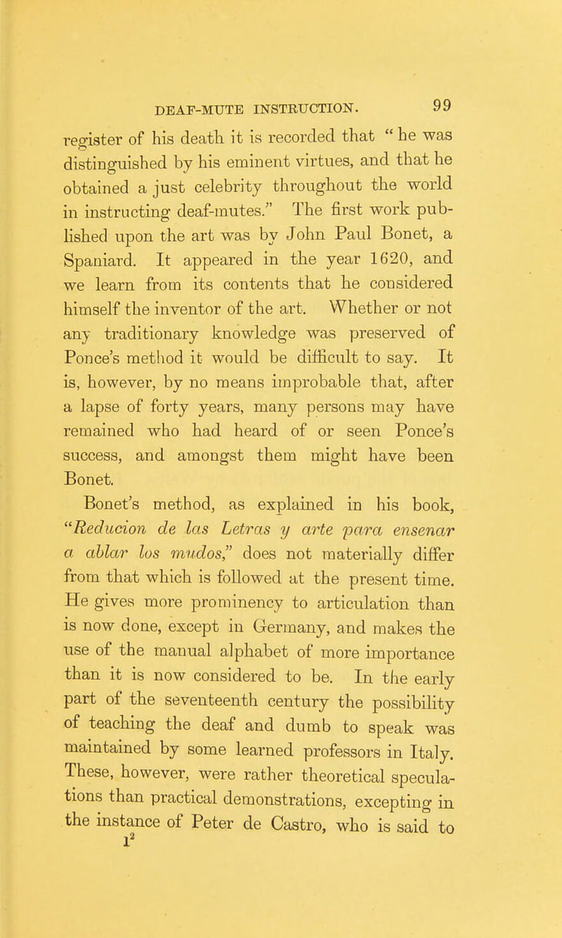 register of his deatli it is recorded that  he was distinguished by his eminent virtues, and that he obtained a just celebrity throughout the world in instructing deaf-mutes. The first work pub- Hshed upon the art was by John Paul Bonet, a Spaniard. It appeared in the year 1620, and we learn from its contents that he considered himself the inventor of the art. Whether or not any traditionary knowledge was preserved of Ponce's method it would be difficult to say. It is, however, by no means improbable that, after a lapse of forty years, many persons may have remained who had heard of or seen Ponce's success, and amongst them might have been Bonet. Bonet's method, as explained in his book, Reducion de las Letras y arte para ensenar a ablar los mudos, does not materially differ from that which is followed at the present time. He gives more prominency to articulation than is now done, except in Germany, and makes the use of the manual alphabet of more importance than it is now considered to be. In the early part of the seventeenth century the possibility of teaching the deaf and dumb to speak was maintained by some learned professors in Italy. These, however, were rather theoretical specula- tions than practical demonstrations, excepting in the instance of Peter de Castro, who is said to