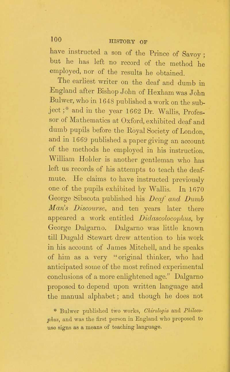 have instructed a son of the Prince of Savoy ; but lie has left no record of the method he employed, nor of the results he obtained. The earliest writer on the deaf and dumb in England after Bishop John of Hexham was John Bulwer, who in 1648 published a work on the sub- ject and in the year 1662 Dr. WaUis, Profes- sor of Mathematics at Oxford, exhibited deaf and dumb pupils before the Royal Society of London, and in 1669 published a paper giving an account of the methods he employed in his instruction. William Holder is another gentleman who has left us records of his attempts to teach the deaf- mute. He claims to have instructed previously one of the pupils exhibited by WalHs. In 1670 George Sibscota published his Deaf and Dumb Man's Discourse, and ten years later there appeared a work entitled Didascolocophus, by George Dalgarno. Dalgarno was little known till Dugald Stewart drew attention to his work in his account of James Mitchell, and he speaks of him as a very original thinker, who had anticipated some of the most refined experimental conclusions of a more enlightened age. Dalgarno proposed to depend upon written language and the manual alphabet; and though he does not * Bulwer piiblislied two works, Chirologia and PMloco- ^hus, and was the first person in England who proposed to use signs as a means of teaching language.