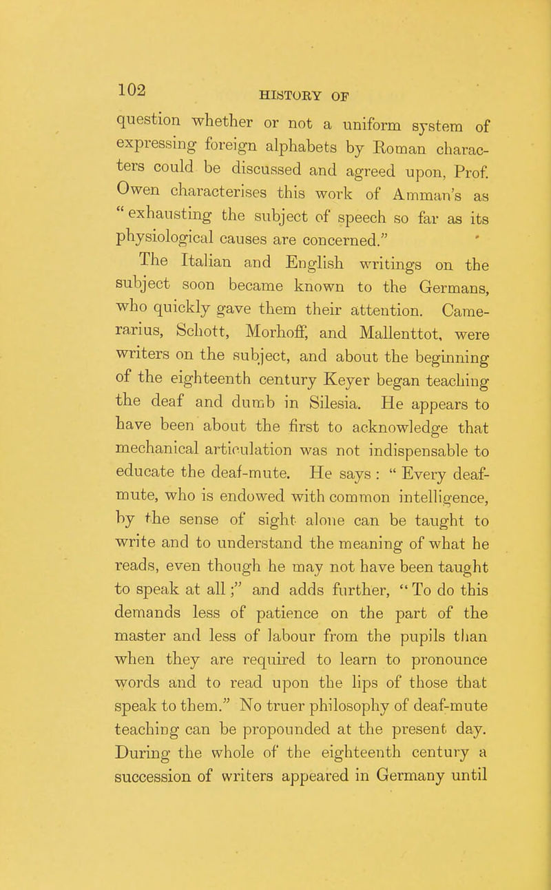 question whether or not a uniform system of expressing foreign alphabets by Eoman charac- ters could be discussed and agreed upon, Prof Owen characterises this work of Amman's as  exhausting the subject of speech so far as its physiological causes are concerned. The Italian and English writings on the subject soon became known to the Germans, who quickly gave them their attention. Game- ran us, Schott, Morhoff, and Mallenttot, were writers on the subject, and about the beginning of the eighteenth century Keyer began teaching the deaf and dumb in Silesia. He appears to have been about the first to acknowledge that mechanical articulation was not indispensable to educate the deaf-mute. He says :  Every deaf- mute, who is endowed with common intelligence, by the sense of sight alone can be taught to write and to understand the meaning of what he reads, even though he may not have been taught to speak at alland adds further,  To do this demands less of patience on the part of the master and less of labour from the pupils than when they are required to learn to pronounce words and to read upon the lips of those that speak to them. No truer philosophy of deaf-mute teaching can be propounded at the present day. During the whole of the eighteenth century a succession of writers appeared in Germany until
