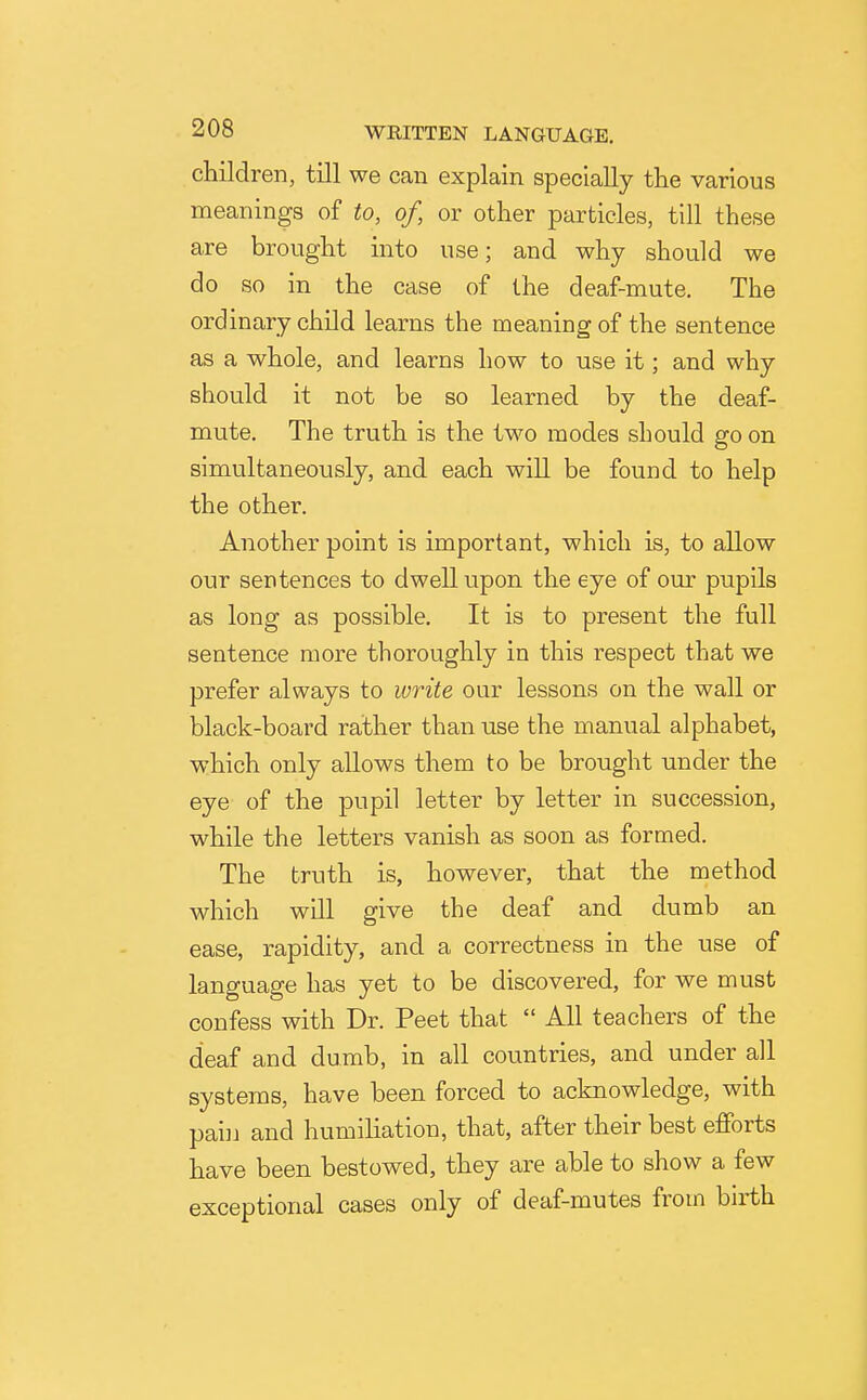 children, till we can explain specially the various meanings of to, of, or other particles, till these are brought into use; and why should we do so in the case of the deaf-mute. The ordinary child learns the meaning of the sentence as a whole, and learns how to use it; and why should it not be so learned by the deaf- mute. The truth is the two modes should go on simultaneously, and each will be found to help the other. Another point is important, which is, to allow our sentences to dwell upon the eye of our pupils as long as possible. It is to present the full sentence more thoroughly in this respect that we prefer always to write our lessons on the wall or black-board rather than use the manual alphabet, which only allows them to be brought under the eye of the pupil letter by letter in succession, while the letters vanish as soon as formed. The truth is, however, that the method which will give the deaf and dumb an ease, rapidity, and a correctness in the use of language has yet to be discovered, for we must confess with Dr. Peet that  All teachers of the deaf and dumb, in all countries, and under all systems, have been forced to acknowledge, with pai]i and humiliation, that, after their best efforts have been bestowed, they are able to show a few exceptional cases only of deaf-mutes from birth