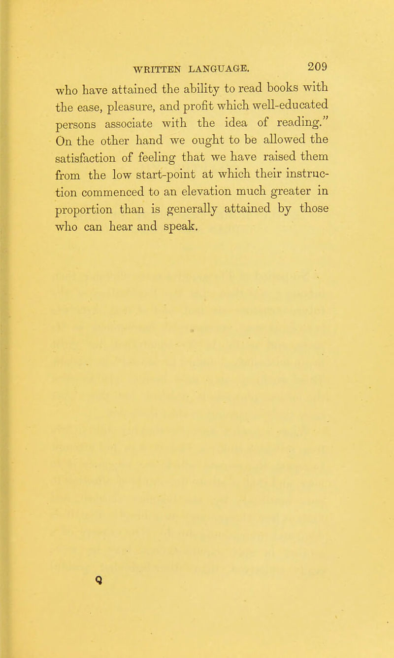 who have attained the ability to read books with the ease, pleasure, and profit which well-educated persons associate with the idea of reading. On the other hand we ought to be allowed the satisfaction of feelmg that we have raised them from the low start-point at which their instruc- tion commenced to an elevation much greater in proportion than is generally attained by those who can hear and speak. Q