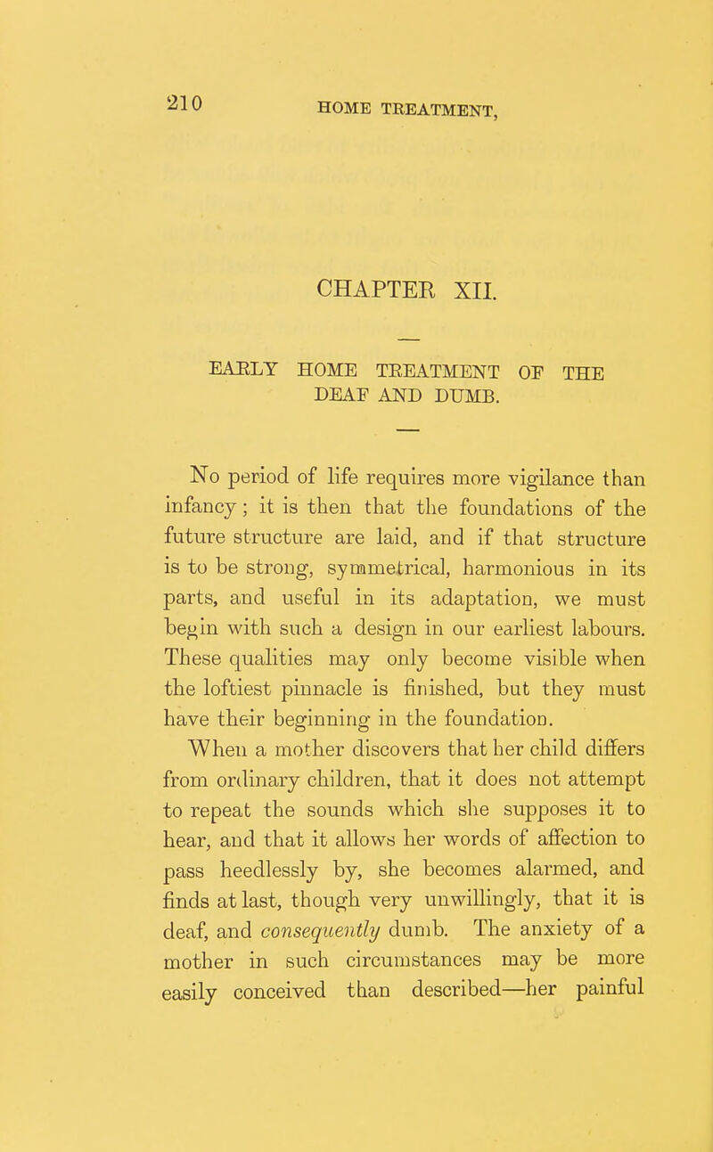 CHAPTER XII. EAULY HOME TEEATMENT OE THE DEAF AND DUMB. No period of life requires more vigilance than infancy; it is then that the foundations of tlie future structure are laid, and if that structure is to be strong, synametrical, harmonious in its parts, and useful in its adaptation, we must be^in with such a design in our earliest labours. These qualities may only become visible when the loftiest pinnacle is finished, but they must have tbeir beginning in the foundation. When a motber discovers that her child differs from ordinary children, that it does not attempt to repeat the sounds which she supposes it to hear, and that it allows her words of affection to pass heedlessly by, she becomes alarmed, and finds at last, though very unwillingly, that it is deaf, and consequently dumb. The anxiety of a mother in such circumstances may be more easily conceived than described—her painful