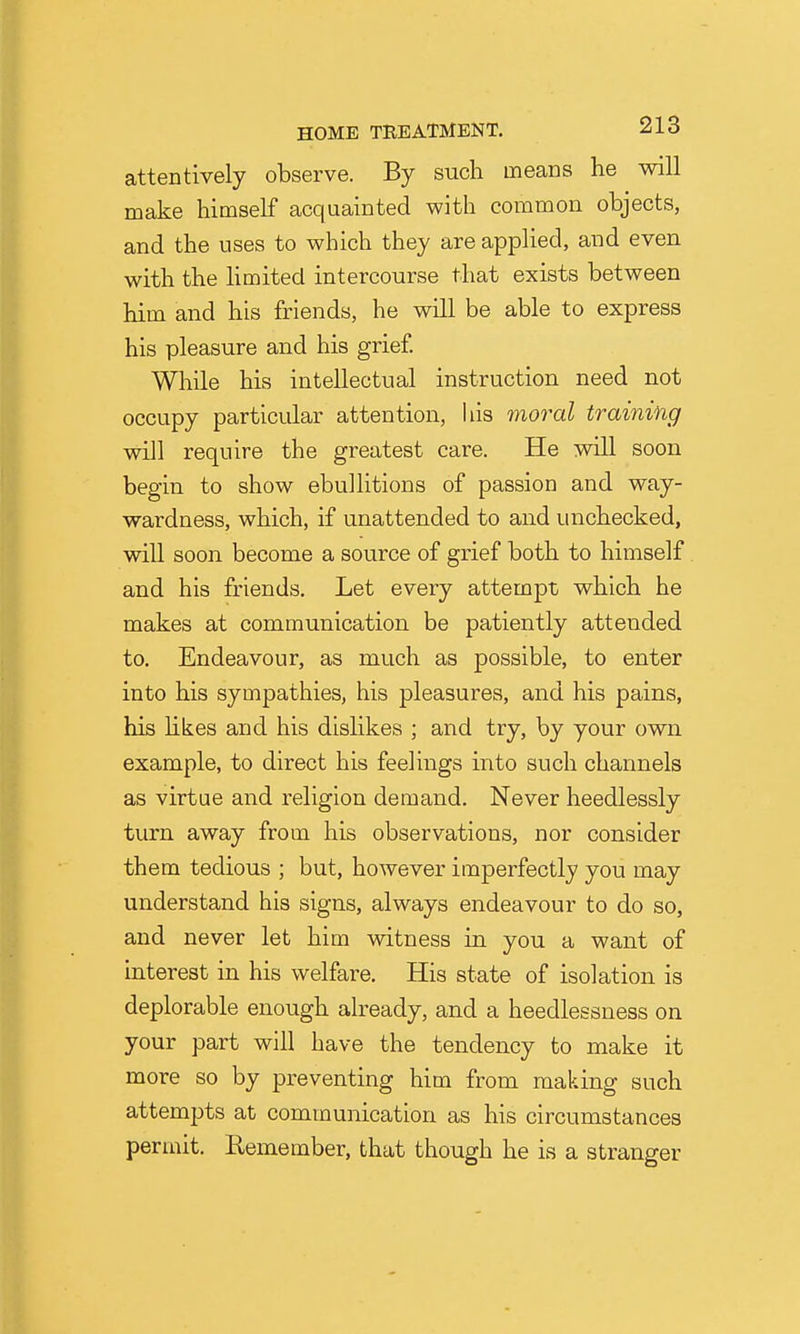 attentively observe. By such means he will make himself acquainted with common objects, and the uses to which they are applied, and even with the hmited intercourse that exists between him and his friends, he will be able to express his pleasure and his grief. While his intellectual instruction need not occupy particular attention, liis moral training will require the greatest care. He will soon begin to show ebullitions of passion and way- wardness, which, if unattended to and unchecked, will soon become a source of grief both to himself and his friends. Let every attempt which he makes at communication be patiently attended to. Endeavour, as much as possible, to enter into his sympathies, his pleasures, and his pains, his hkes and his dislikes ; and try, by your own example, to direct his feelings into such channels as virtue and religion demand. Never heedlessly turn away from his observations, nor consider them tedious ; but, however imperfectly you may understand his signs, always endeavour to do so, and never let him witness in you a want of interest in his welfare. His state of isolation is deplorable enough already, and a heedlessness on your part will have the tendency to make it more so by preventing him from making such attemjjts at communication as his circumstances permit. Remember, that though he is a stranger
