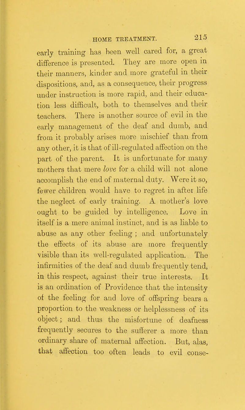 early training has been well cared for, a great difference is presented. They are more open in their manners, kinder and more grateful in their dispositions, and, as a consequence, their progress under instruction is more rapid, and their educa- tion less difficult, both to themselves and their teachers. There is another source of evil in the early management of the deaf and dumb, and from it probably arises more mischief than from any other, it is that of ill-regulated affection on the part of the parent. It is unfortunate for many mothers that mere love for a child will not alone accomplish the end of maternal duty. Were it so, fewer children would have to regret in after life the neglect of early training. A mother's love ought to be guided by intelligence. Love in itself is a mere animal instinct, and is as liable to abuse as any other feeling ; and unfortunately the effects of its abuse are more frequently visible than its well-regulated application. The infirmities of the deaf and dumb frequently tend, in this respect, against their true interests. It is an ordination of Providence that the intensity of the feeling for and love of oflFspring bears a proportion to the weakness or helplessness of its object; and thus the misfortune of deafness frequently secures to the sufferer a more than ordinary share of maternal affection. But, alas, that affection too often leads to evil conse-