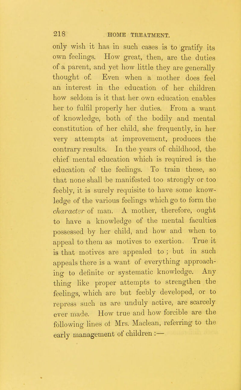 only wish it has in such cases is to gratify its own feelings. How great, then, are the duties of a parent, and yet how little they are generally thought of Even when a mother does feel an interest in the education of her children how seldom is it that her own education enables her to fulfil properly her duties. From a want of knowledge, both of the bodily and mental constitution of her child, she frequently, in her very attempts at improvement, produces the contrary results. In the years of childhood, the chief mental education which is required is the education of the feelings. To train these, so that none shall be manifested too strongly or too feebly, it is surely requisite to have some know- ledge of the various feelings which go to form the character of man. A mother, therefore, ought to have a knowledge of the mental faculties possessed by her child, and how and when to appeal to them as motives to exertion. True it is that motives are appealed to ; but in such appeals there is a want of everything approach- ing to definite or systematic knowledge. Any thing like proper attempts to strengthen the feelings, which are but feebly developed, or to repress such as are unduly active, are scarcely ever made. How true and how forcible are the following lines ol Mrs. Maclean, referring to the early management of children:—