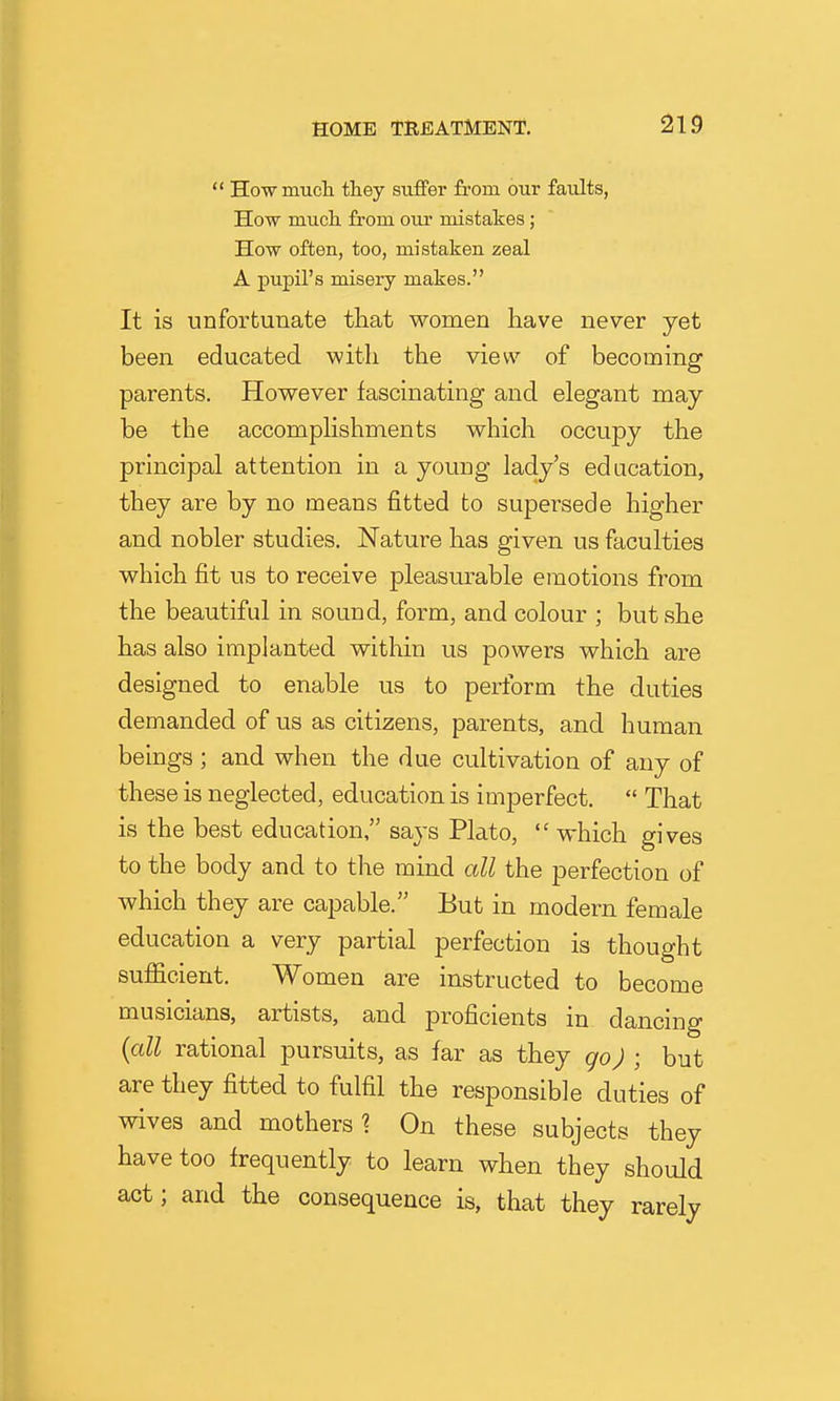  Ho-wmucli they suffer fi-om our faults, How much, from our mistakes; How often, too, mistaken zeal A pupil's misery makes. It is unfortunate that women have never yet been educated with the view of becoming parents. However fascinating and elegant may- be the accomphshments which occupy the principal attention in a young lady's edacation, they are by no means fitted to supersede higher and nobler studies. Nature has given us faculties which fit us to receive pleasurable emotions from the beautiful in sound, form, and colour ; but she has also implanted within us powers which are designed to enable us to perform the duties demanded of us as citizens, parents, and human beings ; and when the due cultivation of any of these is neglected, education is imperfect.  That is the best education, says Plato,  which gives to the body and to the mind all the perfection of which they are capable. But in modern female education a very partial perfection is thought sufficient. Women are instructed to become musicians, artists, and proficients in dancing {all rational pursuits, as far as they go) ; but are they fitted to fulfil the responsible duties of wives and mothers? On these subjects they have too frequently to learn when they should act; and the consequence is, that they rarely