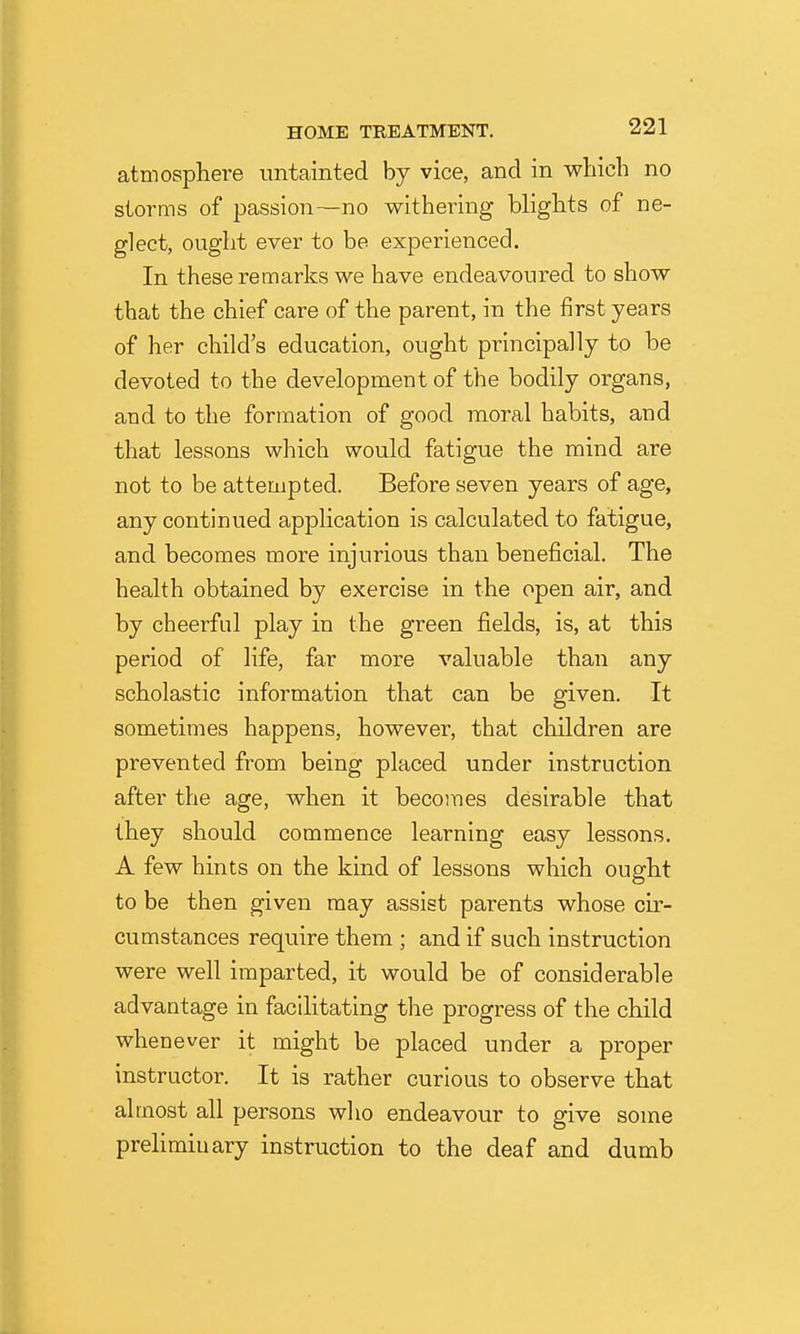 atmosphere untainted by vice, and in which no storms of passion-—no withering blights of ne- glect, ought ever to be experienced. In these remarks we have endeavoured to show that the chief care of the parent, in the first years of her child's education, ought principally to be devoted to the development of the bodily organs, and to the formation of good moral habits, and that lessons which would fatigue the mind are not to be attempted. Before seven years of age, any continued application is calculated to fatigue, and becomes more injurious than beneficial. The health obtained by exercise in the open air, and by cheerful play in the green fields, is, at this period of life, far more valuable than any scholastic information that can be given. It sometimes happens, however, that children are prevented from being placed under instruction after the age, when it becomes desirable that they should commence learning easy lessons. A few hints on the kind of lessons which ought to be then given may assist parents whose cir- cumstances require them ; and if such instruction were well imparted, it would be of considerable advantage in facilitating the progress of the child whenever it might be placed under a proper instructor. It is rather curious to observe that almost all persons who endeavour to give some preliminary instruction to the deaf and dumb