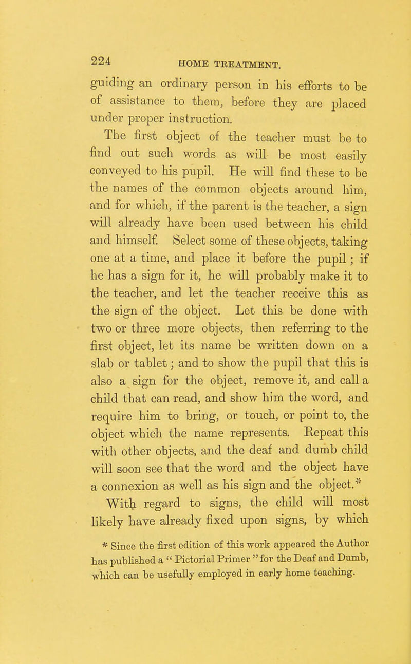 guiding an ordinary person in his efforts to be of assistance to them, before they are placed under proper instruction. The first object of the teacher must be to find out such words as will be most easily conveyed to his pupil. He will find these to be tbe names of the common objects around liim, and for wbich, if the parent is the teacher, a sign will already have been used between his child and himself. Select some of tbese objects, taking one at a time, and place it before the pupil; if he has a sign for it, he will probably make it to the teacher, and let the teacher receive this as the sign of the object. Let this be done with two or three more objects, then referring to the first object, let its name be written down on a slab or tablet; and to show the pupil that this is also a sign for the object, remove it, and call a child that can read, and show him the word, and require him to bring, or touch, or point to, the object which the name represents. Repeat this with other objects, and the deaf and dumb child will soon see that the word and the object have a connexion as well as his sign and the object.'^^ Witlj regard to signs, the child will most likely have already fixed upon signs, by whicb * Since the first edition of this work appeared the Author has published a Pictorial Primer for the Deaf and Dumb, which can be usefully employed in early home teaching.