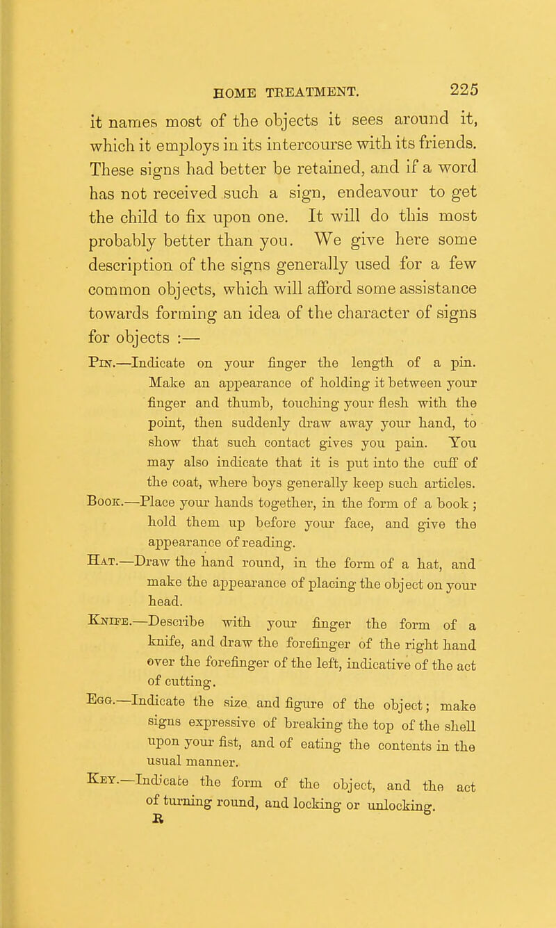 it names most of the objects it sees around it, which it employs in its intercom-se with its friends. These signs had better be retained, and if a word has not received such a sign, endeavour to get the child to fix upon one. It will do this most probably better than you. We give here some description of the signs generally used for a few common objects, which will aflPord some assistance towards forming an idea of the character of signs for objects :— Pnf.—Indicate on your finger the length of a pin. Make an appearance of holding it between your finger and thumb, touching your flesh with the point, then suddenly draw away your hand, to show that such contact gives you pain. You may also indicate that it is put into the cuff of the coat, where boys generally keep such articles. Book.—Place your hands together, in the form of a book ; hold them up before youi- face, and give the appearance of reading. Hat.—Draw the hand round, in the form of a hat, and make the appeai-ance of placing the object on your head. EjsrrPE.—Describe with your fiuger the form of a knife, and draw the forefinger of the right hand ever the forefinger of the left, indicative of the act of cutting. Egg.—Indicate the size and figiire of the object; make signs expressive of brealdng the top of the shell upon youi- fist, and of eating the contents in the usual manner. Key.—Indicate the form of the object, and the act of turning round, and locking or unlocking.