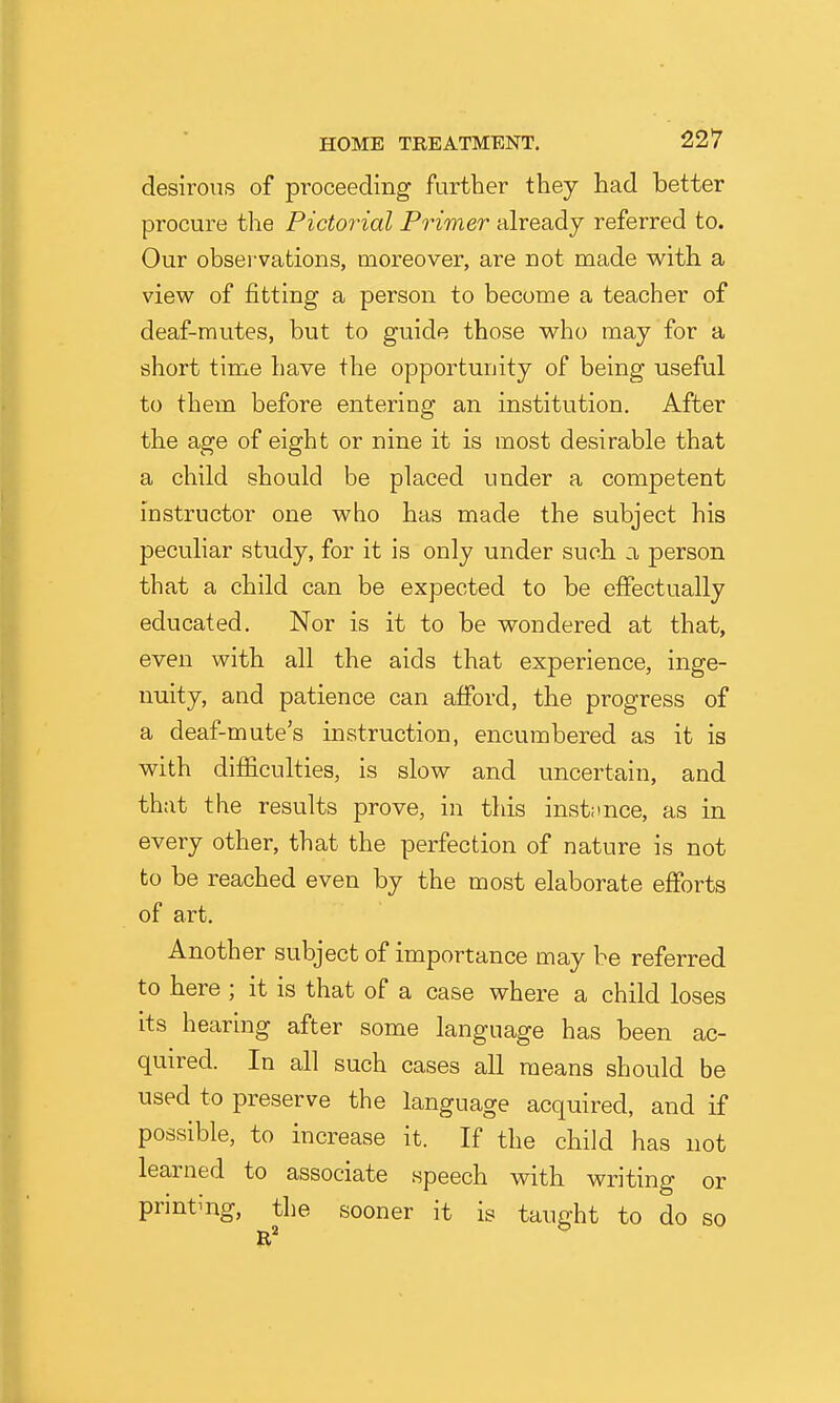 desirous of proceeding further they had better procure the Pictoinal Primer already referred to. Our observations, moreover, are not made with a view of fitting a person to become a teacher of deaf-mutes, but to guide those who may for a short time have the opportunity of being useful to them before entering an institution. After the age of eight or nine it is most desirable that a child should be placed under a competent instructor one who has made the subject his peculiar study, for it is only under such a person that a child can be expected to be effectually educated. Nor is it to be wondered at that, even with all the aids that experience, inge- nuity, and patience can afford, the progress of a deaf-mute's instruction, encumbered as it is with difficulties, is slow and uncertain, and that the results prove, in this inst;ince, as in every other, that the perfection of nature is not to be reached even by the most elaborate efforts of art. Another subject of importance may be referred to here ; it is that of a case where a child loses its hearing after some language has been ac- quired. In all such cases all means should be used to preserve the language acquired, and if possible, to increase it. If the child has not learned to associate speech with writing or printing, the sooner it is taught to do so