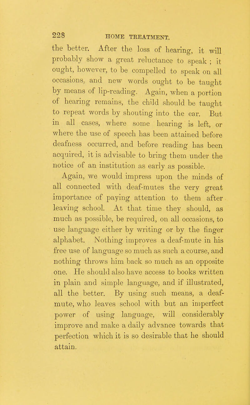 the better. After the loss of hearing, it will probably show a great reluctance to speak ; it ought, however, to be compelled to speak on all occasions, and new words ought to be taught by means of lip-reading. Again, when a portion of hearing remains, the child should be taught to repeat words by shouting into the ear. But in all cases, where some hearing is left, or where the use of speech has been attained before deafness occurred, and before reading has been acquired, it is advisable to bring them under the notice of an institution as early as possible. Again, we would impress upon the minds of all connected with deaf-mutes the very great importance of paying attention to them after leaving school. At that time they should, as much as possible, be required, on all occasions, to use language either by writing or by the finger alphabet. Nothing improves a deaf-mute in his free use of language so much as such a course, and nothing throws him back so much as an opposite one. He should also have access to books written in plain and simple language, and if illustrated, all the better. By using such means, a deaf- mute, who leaves school with but an imperfect power of using language, will considerably improve and make a daily advance towards that perfection wliich it is so desirable that he should attain.