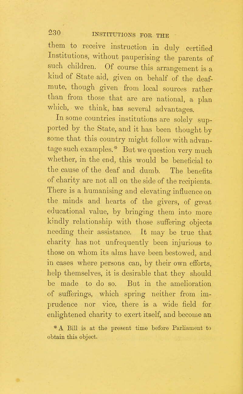 them to receive instruction in duly certified Institutions, without pauperising the parents of such children. Of course this arrangement is a kind of State aid, given on behalf of the deaf- mute, though given from local sources rather than from those that are are national, a plan which, we think, has several advantages. In some countries institutions are solely sup- ported by the State, and it has been thought by some that this country might follow with advan- tage such examples.'^ But we question very much whether, in the end, this would be beneficial to the cause of the deaf and dumb. The benefits of charity are not all on the side of the recipients. There is a humanising and elevating influence on the minds and hearts of the givers, of great educational value, by bringing them into more kindly relationship with those suffering objects needing their assistance. It may be true that charity has not unfrequently been injurious to those on whom its alms have been bestowed, and in cases where persons can, by their own efforts, help themselves, it is desirable that they should be made to do so. But in the amelioration of sufferings, which spring neither from im- prudence nor vice, there is a wide field for enlightened charity to exert itself, and become an *A Bill is at tlie present time before Pai'liament to obtain this object.