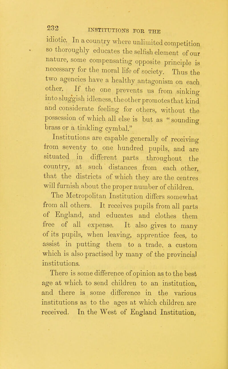 idiotic. In a country where unlimited competition so thoroughly educates the selfish element of our nature, some compensating opposite principle is necessary for the moral life of society. Thus the two agencies have a healthy antagonism on each other. ^If the one prevents us from sinking into sluggish idleness, the other promotes that kind and considerate feeling for others, without the possession of which all else is but as  sounding brass or a thikling cymbal. Institutions are capable generally of recei\dng from seventy to one hundred pupils, and are situated in different parts throughout the country, at such distances from each other, that the districts of which they are the centres will furnish about the proper number of children. The Metropolitan Institution differs somewhat from all others. It receives pupils from all parts of England, and educates and clothes them free of all expense. It also gives to many of its pupils, when leaving, apprentice fees, to assist in putting- them to a trade, a custom which is also practised by many of the provincial institutions. There is some difference of opinion as to the best age at which to send children to an institution, and there is some difference in the various institutions as to the ages at which children are received. In the West of England Institution,