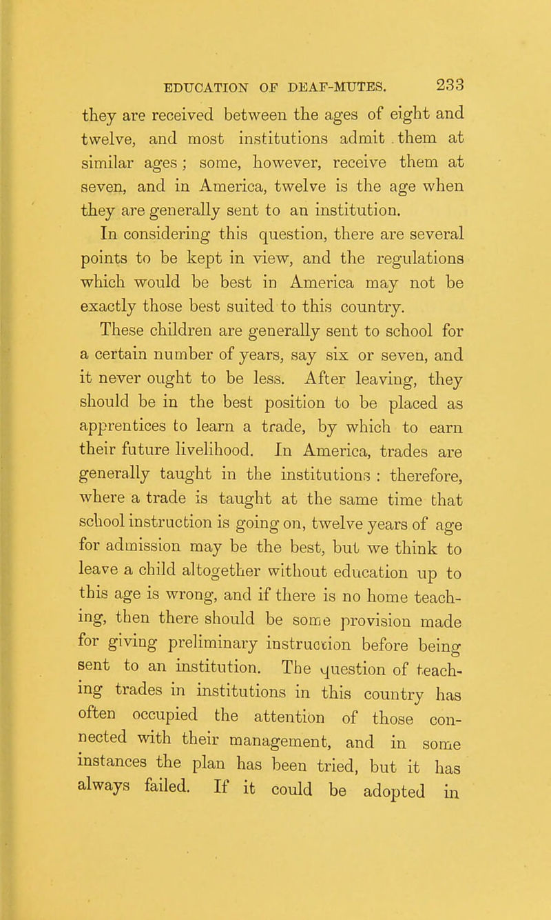 they are received between the ages of eight and twelve, and most institutions admit .them at similar ages; some, however, receive them at seven, and in America, twelve is the age when they are generally sent to an institution. In considering this question, there are several points to be kept in view, and the regulations which would be best in America may not be exactly those best suited to this country. These children are generally sent to school for a certain number of years, say six or seven, and it never ought to be less. After leaving, they should be in the best position to be placed as apprentices to learn a trade, by which to earn their future livelihood. In America, trades are generally taught in the institutions : therefore, where a trade is taught at the same time that school instruction is going on, twelve years of age for admission may be the best, but we think to leave a child altogether without education up to this age is wrong, and if there is no home teach- ing, then there should be some provision made for giving preliminary instruction before being sent to an institution. The question of teach- mg trades in institutions in this country has often occupied the attention of those con- nected with their management, and in some instances the plan has been tried, but it has always failed. If it could be adopted m