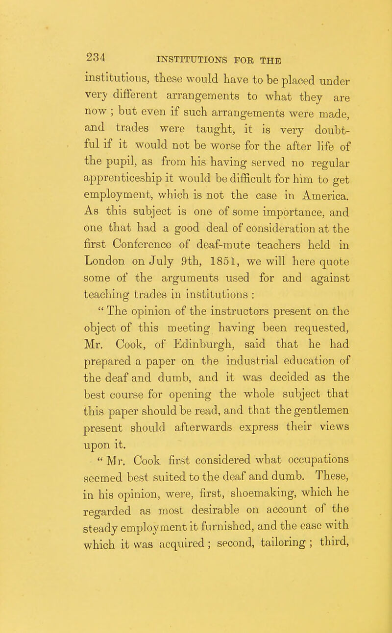 institutions, these would have to be placed under yevy different arrangements to what they are now; but even if such arrangements were made, and trades were taught, it is very doubt- ful if it would not be worse for the after life of the pupil, as from his having served no regular apprenticeship it would be difficult for him to get employment, which is not the case in America. As this subject is one of some importance, and one that had a good deal of consideration at the first Conference of deaf-mute teachers held in London on July 9th, 1851, we will here quote some of the arguments used for and against teaching trades in institutions :  The opinion of the instructors present on the object of this meeting having been requested, Mr. Cook, of Edinburgh, said that he had prepared a paper on the industrial education of the deaf and dumb, and it was decided as the best com-se for opening the whole subject that this paper should be read, and that the gentlemen present should afterwards express their views upon it.  Mr. Cook first considered what occupations seemed best suited to the deaf and dumb. These, in his opinion, were, first, shoemaking, which he regarded as most desirable on account of the steady employment it furnished, and the ease with which it was acquired ; second, tailoring ; third.