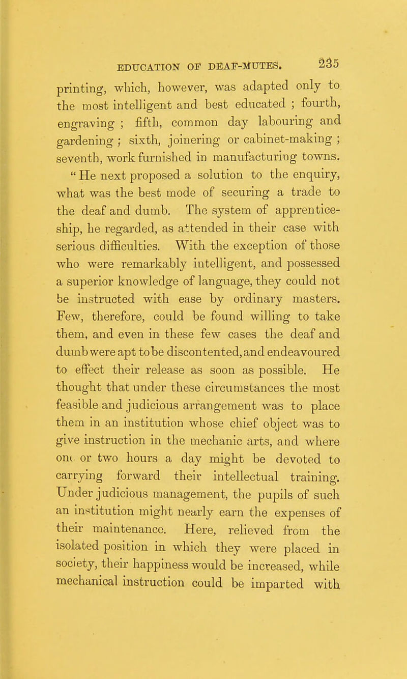 printing, which, however, was adapted only to the most intelligent and best educated ; fourth, engraving ; fifth, common day labouring and gardening ; sixth, joinering or cabinet-making ; seventh, work furnished in manufacturing towns.  He next proposed a solution to the enquiry, what was the best mode of securing a trade to the deaf and dumb. The system of apprentice- ship, he regarded, as attended in their case with serious difficulties. With the exception of those who were remarkably iutelHgent, and possessed a superior knowledge of language, they could not be instructed with ease by ordinary masters. Few, therefore, could be found willing to take them, and even in these few cases the deaf and dumb were apt to be discontented, and endeavoured to effect their release as soon as possible. He thought that under these circumstances the most feasible and judicious arrangement was to place them in an institution whose chief object was to give instruction in the mechanic arts, and where om or two hours a day might be devoted to carrying forward their intellectual training. Under judicious management, the pupils of such an institution might nearly earn the expenses of their maintenance. Here, relieved from the isolated position in which they were placed in society, their happiness would be increased, while mechanical instruction could be imparted with