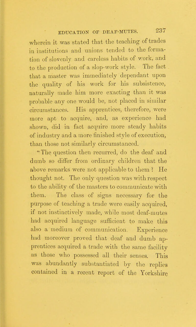 wherein it was stated that the teaching of trades in institutions and unions tended to the forma- tion of slovenly and careless habits of work, and to the production of a slop-work style. The fact that a master was immediately dependant upon the quahty of his work for his subsistence, naturally made him more exacting than it was probable any one would be, not placed in similar circumstances. His apprentices, therefore, were more apt to acquire, and, as experience had shown, did in fact acquire more steady habits of industry and a more finished style of execution, than those not similarly circumstanced.  The question then recurred, do the deaf and dumb so differ from ordinary children that the above remarks were not applicable to them 1 He thought not. The only question was with respect to the ability of the masters to communicate with them. The class of signs necessary for the purpose of teaching a trade were easily acquired, if not instinctively made, while most deaf-mutes had acquired language sufficient to make this also a medium of communication. Experience had moreover proved that deaf and dumb ap- prentices acquired a trade with the same facility as those who possessed all their senses. This was abundantly substantiated by the replies contained in a recent report of the Yorkshire