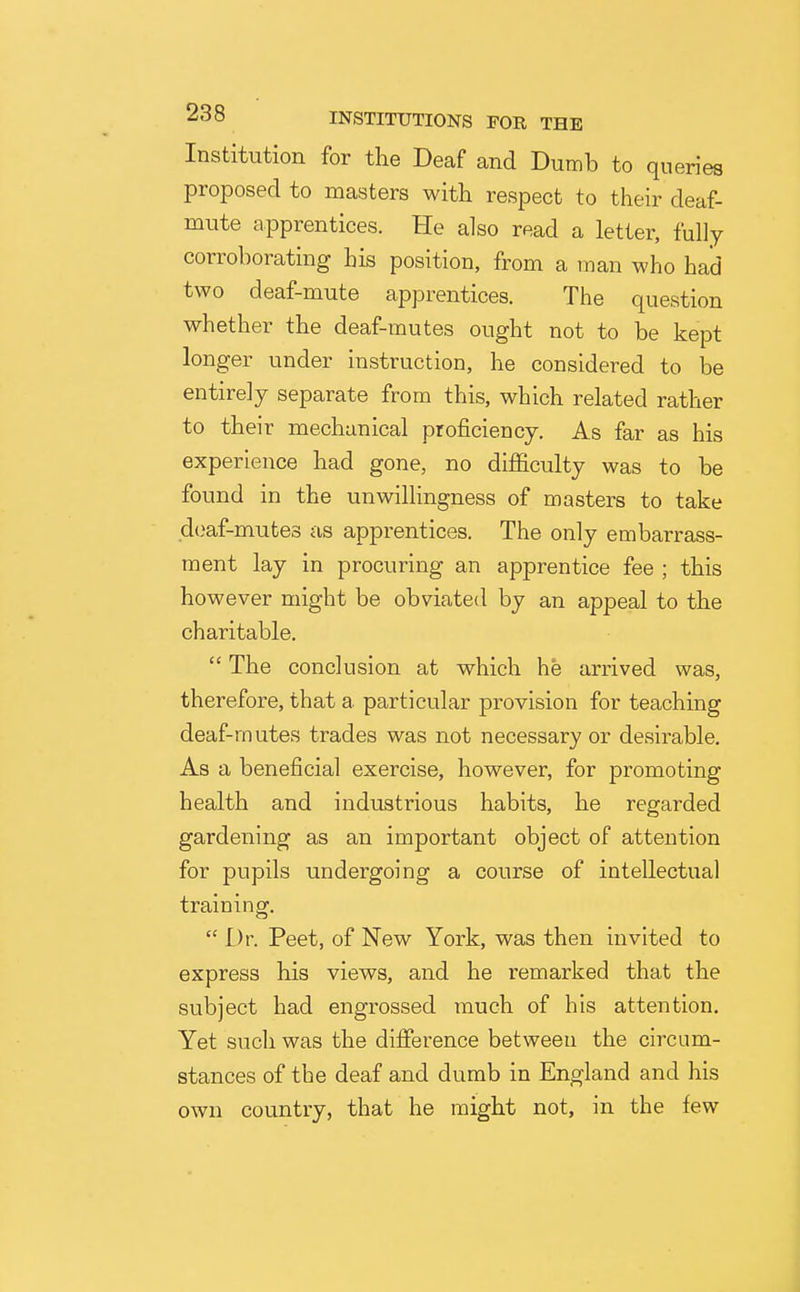 Institution for the Deaf and Dumb to queries proposed to masters witli respect to their deaf- mute apprentices. He also read a letter, fully corroborating his position, from a man who had two deaf-mute apprentices. The question whether the deaf-mutes ought not to be kept longer under instruction, he considered to be entirely separate from this, which related rather to their mechanical proficiency. As far as his experience had gone, no difficulty was to be found in the unwilhngness of masters to take d(}af-mute3 as apprentices. The only embarrass- ment lay in procuring an apprentice fee ; this however might be obviated by an appeal to the charitable.  The conclusion at which he arrived was, therefore, that a particular provision for teaching deaf-mutes trades was not necessary or desirable. As a beneficial exercise, however, for promoting health and industrious habits, he regarded gardening as an important object of attention for pupils undergoing a course of intellectual training.  Dr. Peet, of New York, was then invited to express his views, and he remarked that the subject had engrossed much of his attention. Yet such was the difference between the circum- stances of the deaf and dumb in England and his own country, that he might not, in the few