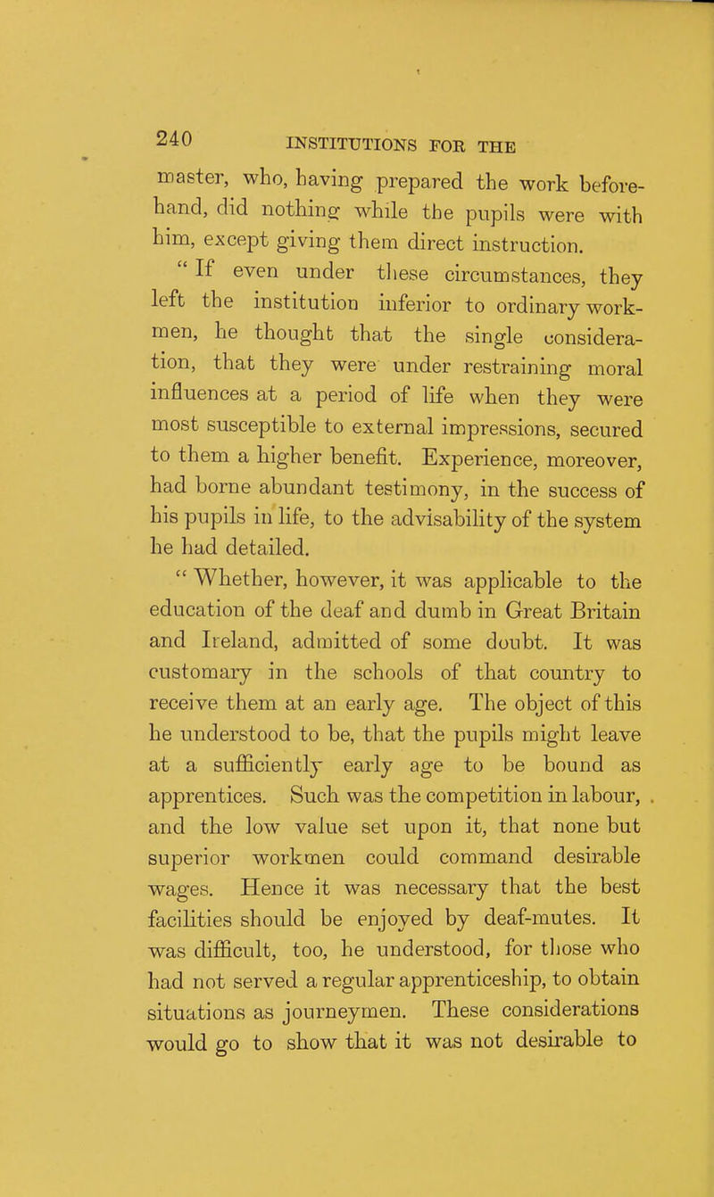 master, who, having prepared the work before- hand, did nothine: while the pupils were with him, except giving them direct instruction.  If even under tliese circumstances, they left the institution inferior to ordinary work- men, he thought that the single considera- tion, that they were under restraining moral influences at a period of life when they were most susceptible to external impressions, secured to them a higher benefit. Experience, moreover, had borne abundant testimony, in the success of his pupils in life, to the advisability of the system he had detailed.  Whether, however, it was applicable to the education of the deaf and dumb in Great Britain and Ireland, admitted of some doubt. It was customary in the schools of that country to receive them at an early age. The object of this he understood to be, that the pupils might leave at a sufficiently early age to be bound as apprentices. Such was the competition in labour, and the low value set upon it, that none but superior workmen could command desirable wages. Hence it was necessary that the best facilities should be enjoyed by deaf-mutes. It was difficult, too, he understood, for tljose who had not served a regular apprenticeship, to obtain situations as journeymen. These considerations would go to show that it was not desirable to
