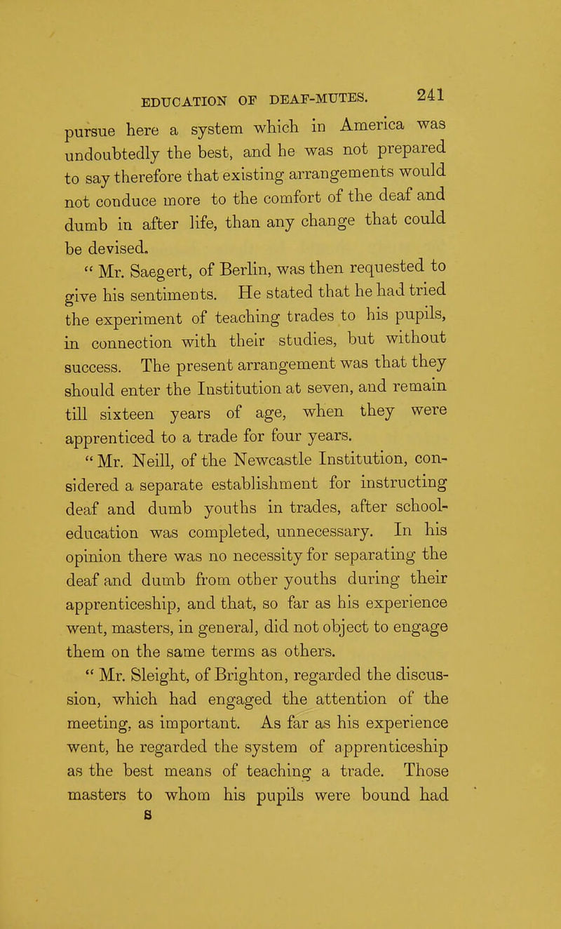 pursue here a system which in America was undoubtedly the best, and he was not prepared to say therefore that existing arrangements would not conduce more to the comfort of the deaf and dumb in after life, than any change that could be devised. Mr. Saegert, of Berlin, was then requested to give his sentiments. He stated that he had tried the experiment of teaching trades to his pupils, in connection with their studies, but without success. The present arrangement was that they should enter the Institution at seven, and remain till sixteen years of age, when they were apprenticed to a trade for four years. Mr. Neill, of the Newcastle Institution, con- sidered a separate establishment for instructing deaf and dumb youths in trades, after school- education was completed, unnecessary. In his opinion there was no necessity for separating the deaf and dumb from other youths during their apprenticeship, and that, so far as his experience went, masters, in general, did not object to engage them on the same terms as others. Mr. Sleight, of Brighton, regarded the discus- sion, which had engaged the attention of the meeting, as important. As far as his experience went, he regarded the system of apprenticeship as the best means of teaching a trade. Those masters to whom his pupils were bound had B