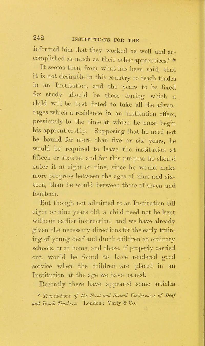 informed him that they worked as well and ac- complished as much as their other apprentices. * It seems then, from what has been said, that it is not desirable in this country to teach trades m an Institution, and the years to be fixed for study should be those during which a child will be best fitted to take all the advan- tages which a residence in an institution ofiers, previously to the time at which he must begin bis apprenticeship. Supposing thai he need not be bound for more than five or six years, he would be required to leave the institution at fifteen or sixteen, and for this purpose he should enter it at eight or nine, since he would make UQore progress between the ages of nine and six- teen, than he would between those of seven and fourteen. But though not admitted to an Institution till eight or nine years old, a child need not be kept without earlier instruction, and we have already given the necessary directions for the early train- ing of young deaf and dumb children at ordinary schools, or at home, and those, if properly carried out, would be found to have rendered good service when the children are placed in an Institution at the age we have named. Recently there have appeared some articles * Transmtions of the First and Second Conferences of Deaf and Dumb Teachers. London : Varty & Co.