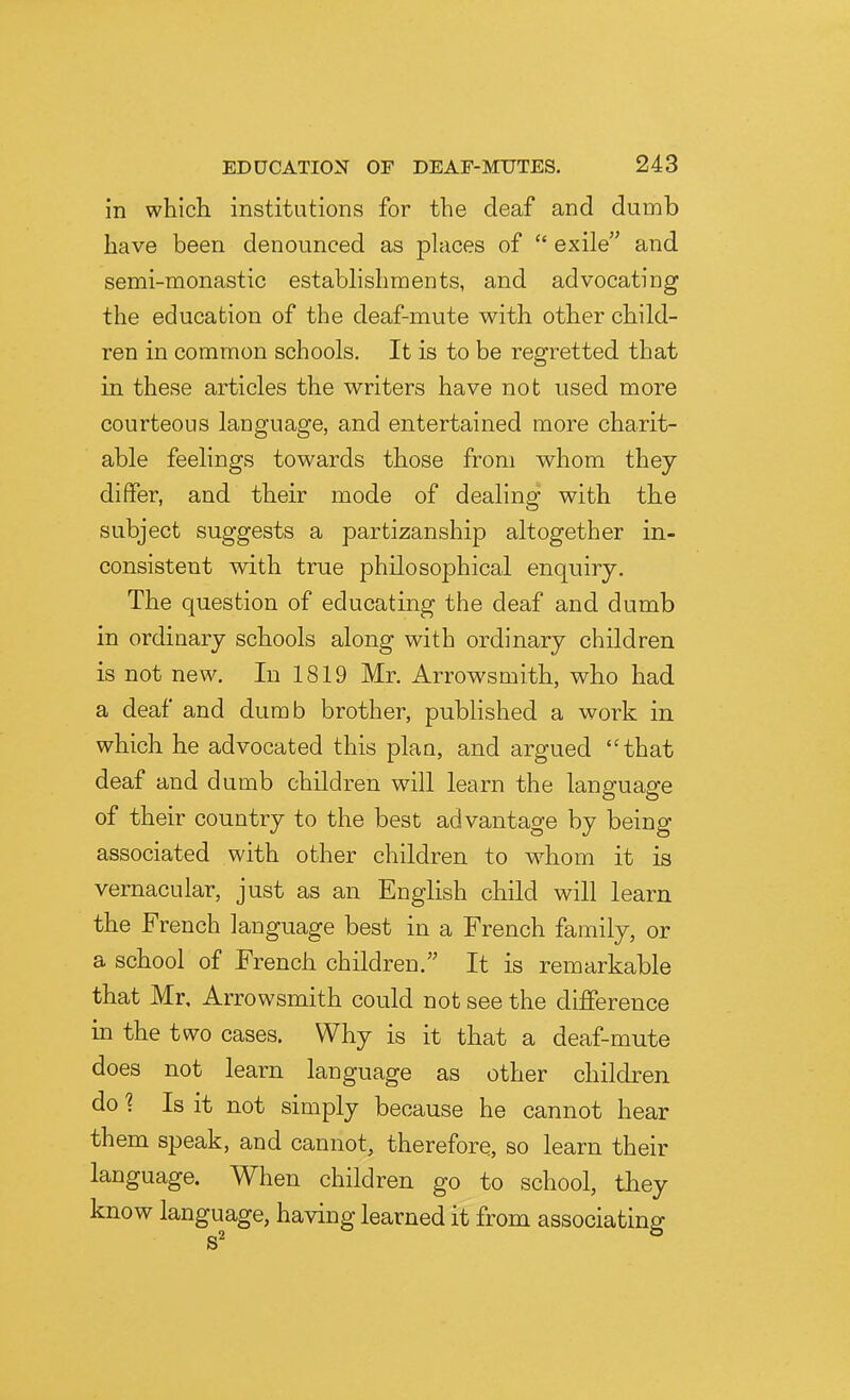 in which institutions for the deaf and dumb have been denounced as phices of  exile and semi-monastic establishments, and advocating the education of the deaf-mute with other child- ren in common schools. It is to be regretted that in these articles the writers have not used more courteous language, and entertained more charit- able feelings towards those from whom they differ, and their mode of dealing with the subject suggests a partizanship altogether in- consistent with true philosophical enquiry. The question of educating the deaf and dumb in ordinary schools along with ordinary children is not new. In 1819 Mr. Arrowsmith, who had a deaf and dumb brother, published a work in which he advocated this plan, and argued that deaf and dumb children will learn the language of their country to the best advantage by being associated with other children to whom it is vernacular, just as an English child will learn the French language best in a French family, or a school of French children. It is remarkable that Mr, Arrowsmith could not see the difference in the two cases. Why is it that a deaf-mute does not learn language as other children do 1 Is it not simply because he cannot hear them speak, and cannot, therefore, so learn their language. When children go to school, tbey know language, having learned it from associating