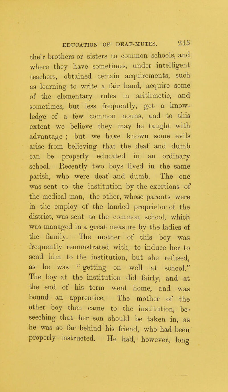 their brothers or sisters to common schools, and where they have sometimes, under intelUgent teachers, obtained certain acquirements, such as learning to write a fair hand, acquire some of the elementary rules in arithmetic, and sometimes, but less frequently, get a know- ledge of a few common nouns, and to this extent we believe they may be taught with advantage ; but we have known some evils arise from believing that the deaf and dumb can be properly educated in an ordinary school. Recently two boys lived in the same parish, who were deaf and dumb. The one was sent to the institution by the exertions of the medical man, the other, whose parents were in the employ of the landed proprietor of the district, was sent to the common school, which, was managed in a great measure by the ladies of the family. Tlie mother of this boy was fi-equently remonstrated with, to induce her to send him to the institution, but she refused, as he was  getting on well at school. The boy at the institution did fairly, and at the end of his term went home, and was bound an apprentice. The mother of the other boy then came to the institution, be- seeching that her son should be taken in, as he was so far behind his friend, who had been properly instructed. He had, however, long