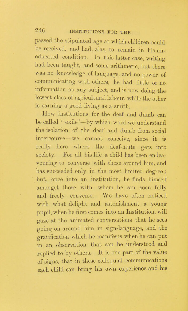 passed the stipulated age at which children could be received, and had, alas, to remain in his un- educated condition. In this latter case, writing had been taught, and some arithmetic, but there was no knowledge of language, and no pow-er of communicating with others, he had httle or no information on any subject, and is now doing the lowest class of agricultural labour, while the other is earning a good living as a smith. How institutions for the deaf and dumb can be called  exile — by which word we understand the isolation of the deaf and dumb from social intercourse—we cannot conceive, since it is really here where the deaf-mute gets into society. For all his life a child has been endea- vouring to converse with those around him, and has succeeded only in the most limited degree ; but, once into an institution, he finds himself amongst those with whom he can soon fully and freely converse. We have often noticed with what delight and astonishment a young pupil, when he first comes into an Institution, will gaze at the animated conversations that he sees going on around him in sign-language, and the gratification which he manifests when he can put in an observation that can be understood and replied to by others. It is one part of the value of signs, that in these colloquial communications each child can bring his own experience and his