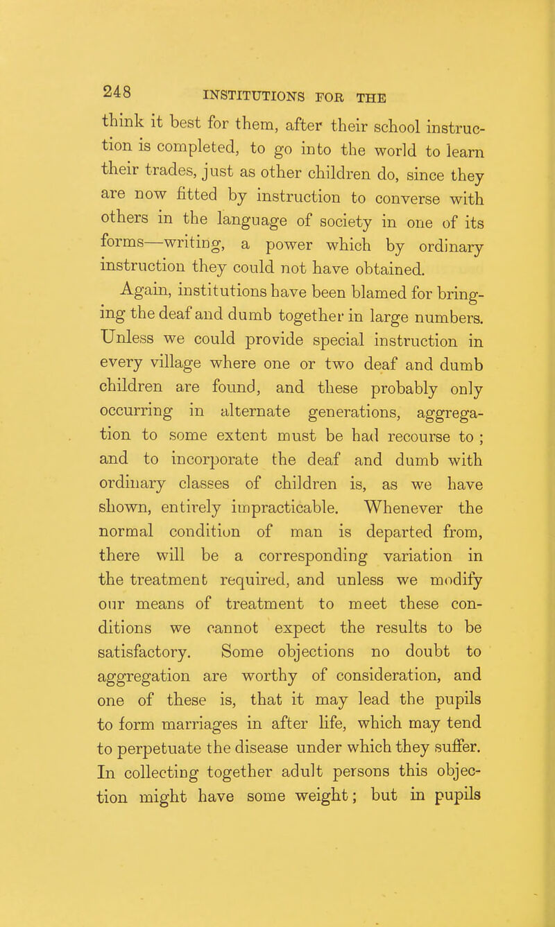 think it best for them, after their school instruc- tion is completed, to go into the world to learn their trades, just as other children do, since they are now fitted by instruction to converse with others in the language of society in one of its forms—writing, a power which by ordinary instruction they could not have obtained. Again, institutions have been blamed for bring- ing the deaf and dumb together in large numbers. Unless we could provide special instruction in every village where one or two deaf and dumb children are found, and these probably only occurring in alternate generations, aggrega- tion to some extent must be had recourse to ; and to incorporate the deaf and dumb with ordinary classes of children is, as we have shown, entirely impracticable. Whenever the normal condition of man is departed from, there will be a corresponding variation in the treatment required, and unless we modify our means of treatment to meet these con- ditions we cannot expect the results to be satisfactory. Some objections no doubt to aggregation are worthy of consideration, and one of these is, that it may lead the pupils to form marriages in after life, which may tend to perpetuate the disease under which they suffer. In collecting together adult persons this objec- tion might have some weight; but in pupils