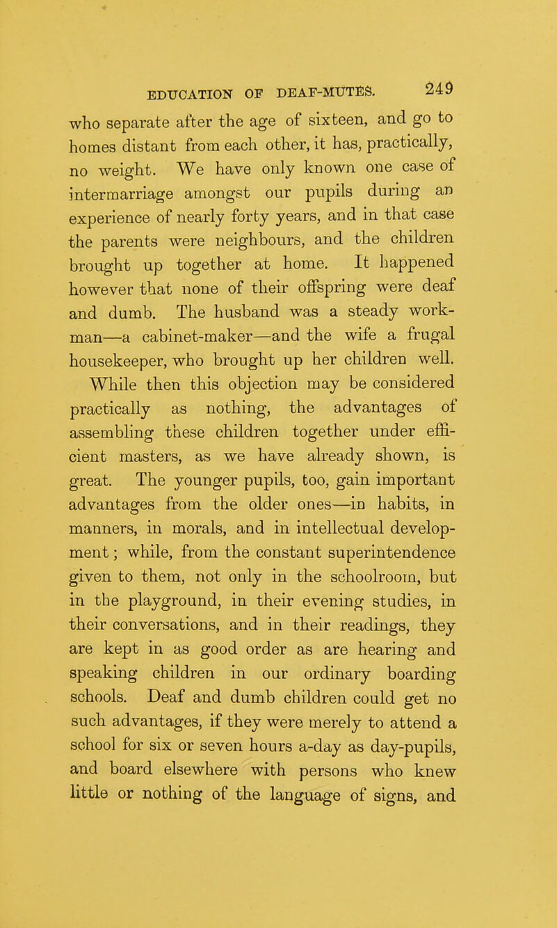 who separate after the age of sixteen, and go to homes distant from each other, it has, practically, no weight. We have only known one case of intermarriage amongst our pupils during an experience of nearly forty years, and in that case the parents were neighbours, and the children brought up together at home. It happened however that none of their offspring were deaf and dumb. The husband was a steady work- man—a cabinet-maker—and the wife a frugal housekeeper, who brought up her children well. While then this objection may be considered practically as nothing, the advantages of assembling these children together under effi- cient masters, as we have already shown, is great. The younger pupils, too, gain important advantages from the older ones—in habits, in manners, in morals, and in intellectual develop- ment ; while, from the constant superintendence given to them, not only in the schoolroom, but in the playground, in their evening studies, in their conversations, and in their readings, they are kept in as good order as are hearing and speaking children in our ordinary boarding schools. Deaf and dumb children could get no such advantages, if they were merely to attend a school for six or seven hours a-day as day-pupils, and board elsewhere with persons who knew little or nothing of the language of signs, and